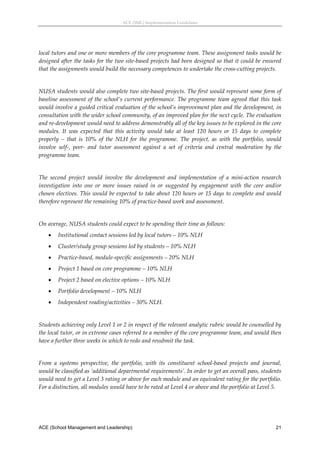 ACE (SML) Implementation Guidelines 




local tutors and one or more members of the core programme team. These assignment tasks would be 
designed after the tasks for the two site‐based projects had been designed so that it could be ensured 
that the assignments would build the necessary competences to undertake the cross‐cutting projects. 
 
NUSA students would also complete two site‐based projects. The first would represent some form of 
baseline  assessment  of  the  school’s  current  performance.  The  programme  team  agreed  that  this  task 
would involve a guided critical evaluation of the school’s improvement plan and the development, in 
consultation with the wider school community, of an improved plan for the next cycle. The evaluation 
and re‐development would need to address demonstrably all of the key issues to be explored in the core 
modules.  It  was  expected  that  this  activity  would  take  at  least  120  hours  or  15  days  to  complete 
properly  –  that  is  10%  of  the  NLH  for  the  programme.  The  project,  as  with  the  portfolio,  would 
involve  self‐,  peer‐  and  tutor  assessment  against  a  set  of  criteria  and  central  moderation  by  the 
programme team. 
 
The  second  project  would  involve  the  development  and  implementation  of  a  mini‐action  research 
investigation  into  one  or  more  issues  raised  in  or  suggested  by  engagement  with  the  core  and/or 
chosen electives. This would be expected to take about 120 hours or 15 days to complete and would 
therefore represent the remaining 10% of practice‐based work and assessment. 
 
On average, NUSA students could expect to be spending their time as follows: 
        Institutional contact sessions led by local tutors – 10% NLH 
        Cluster/study group sessions led by students – 10% NLH 
        Practice‐based, module‐specific assignments – 20% NLH 
        Project 1 based on core programme – 10% NLH 
        Project 2 based on elective options – 10% NLH 
        Portfolio development – 10% NLH 
        Independent reading/activities – 30% NLH. 
 
Students achieving only Level 1 or 2 in respect of the relevant analytic rubric would be counselled by 
the local tutor, or in extreme cases referred to a member of the core programme team, and would then 
have a further three weeks in which to redo and resubmit the task. 
 
From  a  systems  perspective,  the  portfolio,  with  its  constituent  school‐based  projects  and  journal, 
would be classified as ‘additional departmental requirements’. In order to get an overall pass, students 
would need to get a Level 3 rating or above for each module and an equivalent rating for the portfolio. 
For a distinction, all modules would have to be rated at Level 4 or above and the portfolio at Level 5. 
 



ACE (School Management and Leadership)                                                                        21
 