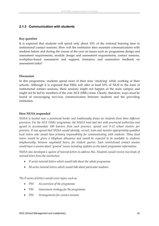 ACE (SML) Implementation Guidelines 




2.1.3 Communication with students
 

Key question 
It  is  expected  that  students  will  spend  only  about  10%  of  the  notional  learning  time  in 
institutional contact sessions. How will the institution then maintain communications with 
students before and during the course of the year on issues such as: programme design and 
assessment  requirements,  module  design  and  assessment  requirements,  contact  sessions, 
workplace‐based  assessment  and  support,  formative  and  summative  feedback  on 
assessment tasks? 
 

Discussion 
In  this  programme,  students  spend  most  of  their  time  ‘studying’  while  working  at  their 
schools.  Although  it  is  expected  that  HEIs  will  offer  at  least  10%  of  NLH  in  the  form  of 
institutional  contact  sessions,  these  sessions  might  not  happen  at  the  main  campus  and 
might not be led by members of the core ACE (SML) team. Clearly, therefore, ways must be 
found  of  encouraging  two‐way  communication  between  students  and  the  providing 
institution. 
 

How NUSA responded 
NUSA  is  located  near  a  provincial  border  and  traditionally  draws  its  students  from  three  different 
provinces. For the ACE (SML) programme, the NUSA team had met with provincial authorities and 
agreed  to  accommodate  100  learners  from  each  province,  spread  over  9‐12  school  clusters  per 
province. It was agreed that NUSA would identify, recruit, train and monitor appropriately‐qualified 
local  tutors  who  would  have  primary  responsibility  for  communicating  with  students.  These  local 
tutors  would  be  given  a  telephone  allowance  and  would  be  expected  to  be  available  to  students 
telephonically,  between  negotiated  hours,  for  student  queries.  Each  institutional  contact  session 
would have a session about ‘general’ issues including updates on the latest programme information. 
NUSA also developed a system of tutorial letters to address this. Students would receive two kinds of 
tutorial letter from the institution: 
       P‐series tutorial letters which would talk about the whole programme 
       M‐series tutorial letters which would talk about particular modules. 
 
The P‐series of letters would cover topics such as: 
       P01      An overview of the programme 
       P02      Assessment strategy for the programme 
       P03      Arrangements for contact sessions 




ACE (School Management and Leadership)                                                                       22
 
