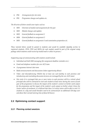 ACE (SML) Implementation Guidelines 




       P04      Arrangements for site visits 
       P05      Programme changes and updates etc. 
 
The M‐series of letters would cover topics such as: 
       M01      Overview of module and assignments for the year 
       M02      Module changes and updates 
       M03      General feedback on assignment 1 
       M04      General feedback on assignment 2 
       M05      General feedback on assignment 3 and examination preparation etc. 
 
These  tutorial  letters  would  be  posted  to  students  and  would  be  available  digitally  on‐line  to 
registered  students.  (PO1,  PO2  and  MO1s  for  each  module  would  be  part  of  the  original  study 
package which students could receive by tracked mail or collect in person.) 
 
Supporting ways of communicating with students would include: 
       Individual and bulk SMS messaging (for assignment deadline reminders etc.) 
       Email and telephone numbers for core ACE team 
       A programme internet chat room 
       Radio announcements and discussions (where opportunity allows) 
       Video‐  and  teleconferencing  (NUSA  has  at  least  one  such  facility  in  each  province  and 
        introductory and concluding discussion lectures are envisaged by the core ACE team) 
       Site  visits  (it  is  envisaged  that  one  or  more  tutors  in  each  province  will  be  a  retired  school 
        principal who will be contracted to visit each student at least twice during the course of each 
        year of the programme to discuss the impact of the student’s context on his/her work output 
        for the programme and the impact of the student’s work output on his/her school. Given the 
        cluster nature of enrolment, it is believed that these 3‐4 retiree tutors will be able to visit 2‐3 
        students in a day and would therefore need to be contracted for an additional 150 days over 
        and above their normal tutoring time of about 60 hours).  
 


2.2 Optimising contact support
 


2.2.1 Planning contact sessions
 




ACE (School Management and Leadership)                                                                              23
 
