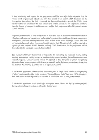 ACE (SML) Implementation Guidelines 




is  that  monitoring  and  support  for  the  programme  could  be  more  effectively  integrated  into  the 
routine  work  of  provincial  officials  and  the  there  would  be  an  added  HRD  dimension  to  the 
intervention.  In  exchange  for  their  extra  work,  the  Provincial  authorities  agreed  that  NUSA  could 
pay the ‘tutors’ an honorarium for their services (per contact session and per script) and reimburse 
them for the cost of transport to and from centres and for their programme‐related telephone expenses 
(a fixed amount). 
 
In general, tutors needed to have qualifications at BEd Hons level or above with some specialisation in 
education leadership and management and practical experience in school leadership and management 
development.  Previous  tutoring  experience  would  be  seen  as  an  added  advantage.  Tutors  who  have 
not successfully completed an Assessment module during their Honours studies will be expected to 
register  for  and  complete  ETDP  Assessor  training.  Their  involvement  in  the  programme  will  be 
deferred until this training is successfully completed. 
 
Two  members  of  the  core  team  would  be  responsible  for  orientating  the  provincial  tutors,  leading 
marking  sessions  and  visiting  centres  at  random  during  contact  sessions  for  quality  assurance  and 
support  purposes.  Contact  sessions  would  be  expected  to  take  the  form  of  group  and  plenary 
discussion based on engagement with the course materials and reflective accounts of experience from 
the students. No lecturing of content was to be expected or desired. 
 
It was further agreed that contact sessions would take place at a high school central to each grouping 
of school clusters as identified by the province. This would mean that if there was 100% attendance, 
each tutor would be working with 30‐35 students in a classroom built to cater for 45 learners. 
 
It was further agreed that tutors would offer 12 days (at about 5 hours per day) of contact per year, 
during school holidays organised as follows for the first year: 




ACE (School Management and Leadership)                                                                     25
 
