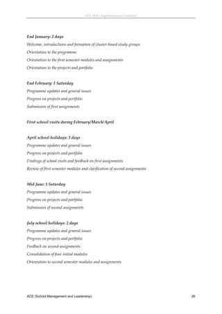 ACE (SML) Implementation Guidelines 




End January: 2 days 
Welcome, introductions and formation of cluster‐based study groups 
Orientation to the programme 
Orientation to the first semester modules and assignments 
Orientation to the projects and portfolio 
 
End February: 1 Saturday 
Programme updates and general issues 
Progress on projects and portfolio 
Submission of first assignments 
 
First school visits during February/March/April 
 
April school holidays: 3 days 
Programme updates and general issues 
Progress on projects and portfolio 
Findings of school visits and feedback on first assignments 
Review of first semester modules and clarification of second assignments 
 
Mid June: 1 Saturday 
Programme updates and general issues 
Progress on projects and portfolio 
Submission of second assignments 
 
July school holidays: 2 days 
Programme updates and general issues 
Progress on projects and portfolio 
Feedback on second assignments 
Consolidation of four initial modules  
Orientation to second semester modules and assignments 
 




ACE (School Management and Leadership)                                       26
 