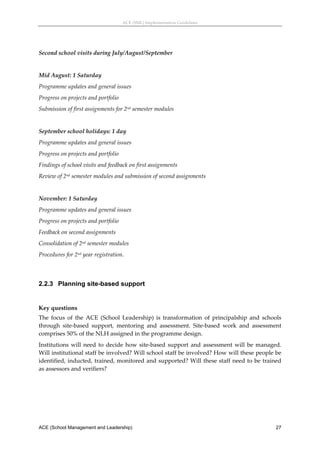 ACE (SML) Implementation Guidelines 




Second school visits during July/August/September 
 
Mid August: 1 Saturday 
Programme updates and general issues 
Progress on projects and portfolio 
Submission of first assignments for 2nd semester modules 
 
September school holidays: 1 day 
Programme updates and general issues 
Progress on projects and portfolio 
Findings of school visits and feedback on first assignments 
Review of 2nd semester modules and submission of second assignments 
 
November: 1 Saturday 
Programme updates and general issues 
Progress on projects and portfolio 
Feedback on second assignments 
Consolidation of 2nd semester modules  
Procedures for 2nd year registration. 
 


2.2.3 Planning site-based support
 

Key questions 
The  focus  of  the  ACE  (School  Leadership)  is  transformation  of  principalship  and  schools 
through  site‐based  support,  mentoring  and  assessment.  Site‐based  work  and  assessment 
comprises 50% of the NLH assigned in the programme design. 
Institutions  will  need  to  decide  how  site‐based  support  and  assessment  will  be  managed. 
Will institutional staff be involved? Will school staff be involved? How will these people be 
identified, inducted, trained, monitored and supported? Will these staff need to be trained 
as assessors and verifiers? 
 




ACE (School Management and Leadership)                                                           27
 