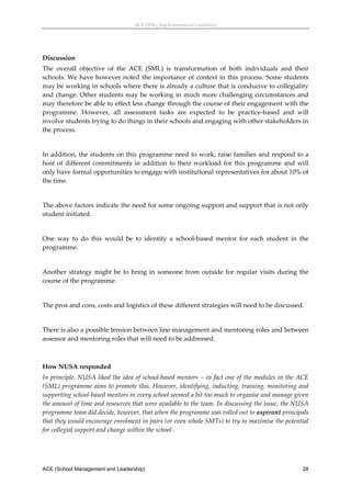 ACE (SML) Implementation Guidelines 




Discussion 
The  overall  objective  of  the  ACE  (SML)  is  transformation  of  both  individuals  and  their 
schools.  We  have  however  noted  the  importance  of  context  in  this  process.  Some  students 
may be working in schools where there is already a culture that is conducive to collegiality 
and change. Other students may be working in much more challenging circumstances and 
may therefore be able to effect less change through the course of their engagement with the 
programme.  However,  all  assessment  tasks  are  expected  to  be  practice‐based  and  will 
involve students trying to do things in their schools and engaging with other stakeholders in 
the process. 
 
In addition, the students on this programme need to work, raise families and respond to a 
host  of  different  commitments  in  addition  to  their  workload  for  this  programme  and  will 
only have formal opportunities to engage with institutional representatives for about 10% of 
the time. 
 
The above factors indicate the need for some ongoing support and support that is not only 
student initiated. 
 
One  way  to  do  this  would  be  to  identify  a  school‐based  mentor  for  each  student  in  the 
programme. 
 
Another  strategy  might  be  to  bring  in  someone  from  outside  for  regular  visits  during  the 
course of the programme. 
 
The pros and cons, costs and logistics of these different strategies will need to be discussed. 
 
There is also a possible tension between line management and mentoring roles and between 
assessor and mentoring roles that will need to be addressed. 
 

How NUSA responded 
In principle, NUSA liked the idea of school‐based mentors – in fact one of the modules in the ACE 
(SML) programme aims to promote this. However, identifying, inducting, training, monitoring and 
supporting school‐based mentors in every school seemed a bit too much to organise and manage given 
the amount of time and resources that were available to the team. In discussing the issue, the NUSA 
programme team did decide, however, that when the programme was rolled out to aspirant principals 
that they would encourage enrolment in pairs (or even whole SMTs) to try to maximise the potential 
for collegial support and change within the school. 




ACE (School Management and Leadership)                                                              28
 