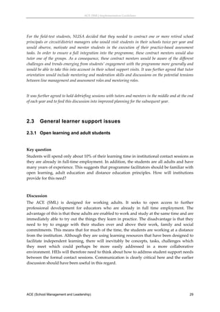 ACE (SML) Implementation Guidelines 




For  the  field‐test  students,  NUSA  decided  that  they  needed  to  contract  one  or  more  retired  school 
principals or circuit/district managers who would visit students in their schools twice per year and 
would  observe,  motivate  and  mentor  students  in  the  execution  of  their  practice‐based  assessment 
tasks.  In  order  to  ensure  a  full  integration  into  the  programme,  these  contract  mentors  would  also 
tutor  one  of  the  groups.  As  a  consequence,  these  contract  mentors  would  be  aware  of  the  different 
challenges and trends emerging from students’ engagement with the programme more generally and 
would be able to take this into account in their school support visits. It was further agreed that tutor 
orientation would include mentoring and moderation skills and discussions on the potential tensions 
between line management and assessment roles and mentoring roles. 
 
It was further agreed to hold debriefing sessions with tutors and mentors in the middle and at the end 
of each year and to feed this discussion into improved planning for the subsequent year. 
 


2.3      General learner support issues

2.3.1 Open learning and adult students
 

Key question 
Students will spend only about 10% of their learning time in institutional contact sessions as 
they are already in full‐time employment. In addition, the students are all adults and have 
many years of experience. This suggests that programme facilitators should be familiar with 
open  learning,  adult  education  and  distance  education  principles.  How  will  institutions 
provide for this need? 
 

Discussion 
The  ACE  (SML)  is  designed  for  working  adults.  It  seeks  to  open  access  to  further 
professional  development  for  educators  who  are  already  in  full  time  employment.  The 
advantage of this is that these adults are enabled to work and study at the same time and are 
immediately able to try out the things they learn in practice. The disadvantage is that they 
need  to  try  to  engage  with  their  studies  over  and  above  their  work,  family  and  social 
commitments. This means that for much of the time, the students are working at a distance 
from the institution. Although they are using learning resources that have been designed to 
facilitate  independent  learning,  there  will  inevitably  be  concepts,  tasks,  challenges  which 
they  meet  which  could  perhaps  be  more  easily  addressed  in  a  more  collaborative 
environment. HEIs will therefore need to think about how to address student support needs 
between  the  formal  contact  sessions.  Communication  is  clearly  critical  here  and  the earlier 
discussion should have been useful in this regard. 
 




ACE (School Management and Leadership)                                                                        29
 