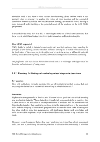 ACE (SML) Implementation Guidelines 




However,  there  is  also  need  to  have  a  sound  understanding  of  the  context.  Hence  it  will 
probably  also  be  necessary  to  explore  the  notion  of  open  learning  and  the  associated 
contexts of distance education and resource‐based learning, and then use this to develop a 
more  informed  understanding  of  the  potential  needs  of  the  students  on  the  ACE  (SML) 
programme. 
 
Is should also be noted that if an HEI is intending to make use of local tutors/mentors, that 
these people might have limited experience in the education and training of adults. 
 

How NUSA responded 
NUSA decided to include in its tutor/mentor training pack some information on issues regarding the 
principles of open learning, distance education and adult learning and to include some discussion of 
the  implications  of  these  concepts  for  identifying  and  pro‐actively  seeking  to  address  the  potential 
learning needs of students regarding academic, informational and personal support and counselling. 
 
The  programme  team  also  decided  that  students  would  need  to  be  encouraged  and  supported  in  the 
formation and maintenance of study groups. 
 


2.3.2 Planning, facilitating and evaluating networking contact sessions
 

Key question 
How  will  institutions  not  only  maximise  the  use  of  institutional  contact  sessions  but  also 
encourage the formation of student‐led networking in school clusters etc.? 
 

Discussion 
Higher education generally in South Africa does not have a good track record of retaining 
and graduating students. Where students repeatedly fail assessments in large numbers this 
is  often  taken  as  an  indication  of  underpreparedness  of  students  and  the  maintenance  of 
high standards, rather than leading to questions about the appropriateness of the assessment 
tasks and the adequacy of institutions’ preparation of students for these tasks. We recognise 
that  often  students  come  into  programmes  with  inadequate  background  knowledge  and 
skills but we often neglect to adapt our fundamental modules/courses to try to address this 
need. 
 
However, research suggests that we lose many students even before they submit assessment 
tasks, and this is particularly the case in part‐time or distance education study. If students 




ACE (School Management and Leadership)                                                                        30
 