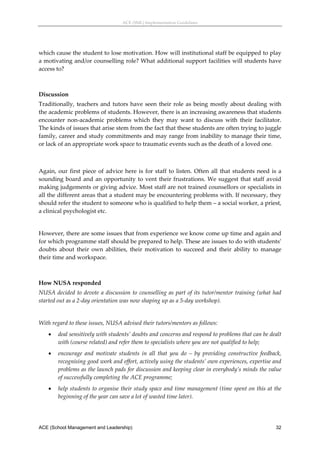 ACE (SML) Implementation Guidelines 




which cause the student to lose motivation. How will institutional staff be equipped to play 
a motivating and/or counselling role? What additional support facilities will students have 
access to? 
 

Discussion 
Traditionally,  teachers  and  tutors  have  seen  their  role  as  being  mostly  about  dealing  with 
the academic problems of students. However, there is an increasing awareness that students 
encounter  non‐academic  problems  which  they  may  want  to  discuss  with  their  facilitator. 
The kinds of issues that arise stem from the fact that these students are often trying to juggle 
family, career and study commitments and may range from inability to manage their time, 
or lack of an appropriate work space to traumatic events such as the death of a loved one. 
 
 
Again,  our  first  piece  of  advice  here  is  for  staff  to  listen.  Often  all  that  students  need  is  a 
sounding  board  and  an  opportunity  to  vent  their  frustrations.  We  suggest  that  staff  avoid 
making judgements or giving advice. Most staff are not trained counsellors or specialists in 
all the different areas that a student may be encountering problems with. If necessary, they 
should refer the student to someone who is qualified to help them – a social worker, a priest, 
a clinical psychologist etc. 
 
However, there are some issues that from experience we know come up time and again and 
for which programme staff should be prepared to help. These are issues to do with students’ 
doubts  about  their  own  abilities,  their  motivation  to  succeed  and  their  ability  to  manage 
their time and workspace.  
 

How NUSA responded 
NUSA  decided  to  devote  a  discussion  to  counselling  as  part  of  its  tutor/mentor  training  (what  had 
started out as a 2‐day orientation was now shaping up as a 5‐day workshop). 
 
With regard to these issues, NUSA advised their tutors/mentors as follows: 
        deal sensitively with students’ doubts and concerns and respond to problems that can be dealt 
         with (course related) and refer them to specialists where you are not qualified to help; 
        encourage  and  motivate  students  in  all  that  you  do  –  by  providing  constructive  feedback, 
         recognising good work and effort, actively using the students’ own experiences, expertise and 
         problems as the launch pads for discussion and keeping clear in everybody’s minds the value 
         of successfully completing the ACE programme; 
        help students to organise their study space and time management (time spent on this at the 
         beginning of the year can save a lot of wasted time later). 




ACE (School Management and Leadership)                                                                        32
 
