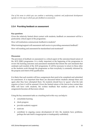 ACE (SML) Implementation Guidelines 




One  of  the  areas  in  which  you  can  combine  a  motivating,  academic  and  professional  development 
agenda is in the way in which you give feedback on assessment.  
 


2.3.4 Providing feedback on assessment
 

Key questions 
Given the relatively limited direct contact with students, feedback on assessment will be a 
particularly critical aspect of the programme. 
How will institutions communicate feedback to students? 
What training/support will assessment staff receive in providing assessment feedback? 
How will marking and assessment be standardised and monitored? 
 

Discussion 
The provision of feedback on assessment is a critical aspect of the outcomes‐based nature of 
the  ACE  (SML)  programme.  It  is  vitally  important  at  the  beginning  of  the  programme  to 
review the learning outcomes and assessment standards that inform the unit standards that 
underpin each module of the ACE programme. It will be necessary to return to these often 
as the students work through the programme so that everybody is constantly informed by 
the purpose and intent of the qualification. 
 
It is likely that each module will have assignments that need to be completed and submitted 
for  assessment.  It  is  important  that  these  are  discussed  before  students  attempt  them  and 
again  after  they  have  attempted  them.  No  students  should  have  to  ‘guess’  what  the  task 
requires or how it will be assessed. Given the limited nature of the face‐to‐face contact that 
HEIs  will  have  with  students,  the  written  feedback  that  markers  provide  on  their 
assignments becomes all that more critical. 
 
Using the key assessment tasks as a teaching tool in this way can help to: 
       consolidate learning 
       check progress 
       provide academic support 
       motivate 
       contribute  to  ongoing  course  development  (if  ALL  the  students  have  problems, 
        perhaps the task itself is inappropriate or inadequately scaffolded). 
 



ACE (School Management and Leadership)                                                                  33
 