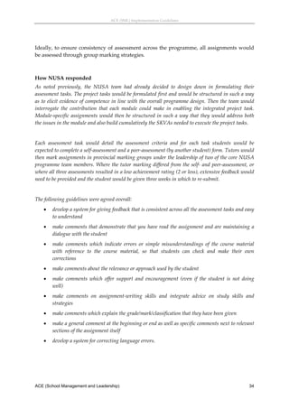 ACE (SML) Implementation Guidelines 




Ideally,  to  ensure  consistency  of  assessment  across  the  programme,  all  assignments  would 
be assessed through group marking strategies. 
 

How NUSA responded 
As  noted  previously,  the  NUSA  team  had  already  decided  to  design  down  in  formulating  their 
assessment tasks. The project tasks would be formulated first and would be structured in such a way 
as to elicit evidence of competence in line with the overall programme design. Then the team would 
interrogate  the  contribution  that  each  module  could  make  in  enabling  the  integrated  project  task. 
Module‐specific assignments would then be structured in such a way that they would address both 
the issues in the module and also build cumulatively the SKVAs needed to execute the project tasks. 
 
Each  assessment  task  would  detail  the  assessment  criteria  and  for  each  task  students  would  be 
expected to complete a self‐assessment and a peer‐assessment (by another student) form. Tutors would 
then mark assignments in provincial marking groups under the leadership of two of the core NUSA 
programme team members. Where the tutor  marking differed from the  self‐ and peer‐assessment,  or 
where all three assessments resulted in a low achievement rating (2 or less), extensive feedback would 
need to be provided and the student would be given three weeks in which to re‐submit. 
 
The following guidelines were agreed overall: 
       develop a system for giving feedback that is consistent across all the assessment tasks and easy 
        to understand 
       make comments that demonstrate that you have read the assignment and are maintaining a 
        dialogue with the student 
       make  comments  which  indicate  errors  or  simple  misunderstandings  of  the  course  material 
        with  reference  to  the  course  material,  so  that  students  can  check  and  make  their  own 
        corrections 
       make comments about the relevance or approach used by the student 
       make  comments  which  offer  support  and  encouragement  (even  if  the  student  is  not  doing 
        well) 
       make  comments  on  assignment‐writing  skills  and  integrate  advice  on  study  skills  and 
        strategies 
       make comments which explain the grade/mark/classification that they have been given 
       make a general comment at the beginning or end as well as specific comments next to relevant 
        sections of the assignment itself 
       develop a system for correcting language errors. 
 




ACE (School Management and Leadership)                                                                     34
 