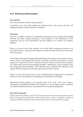 ACE (SML) Implementation Guidelines 




2.3.5 Monitoring student progress
 

Key questions 
How will institutions monitor student progress? 
In  particular,  how  will  at‐risk  students  be  identified  early  in  the  process  and  how  will 
additional support for these students be mediated? 
 

Discussion 
There  are  a  number  of  reasons  for  integrating  assessment  into  our  learning  and  teaching 
activities  and  these  include  providing  us  with  feedback  on  the  effectiveness  of  the 
programme  and  our  own  interventions  and  also  helping  us  to  monitor  our  students’ 
progress. 
 
There  is  no  reason  why  all  the  students  on  the  ACE  (SML)  programme  should  not  be 
successful. However, some may take longer than others and some may need to make more 
than one attempt.  
 
A lot of this monitoring will happen informally during networking contact sessions as tutors 
observe, listen to and engage with students’ discussion of activities and problems. For this 
purpose it is a good idea to have a notebook to hand in which to jot down short reminders 
e.g. ‘Thabo seems unsure about managing discipline’. ‘Martha gave a good example of how 
she  manages  the  school  timetable’.  After  reflection,  these  comments  could  affect  how  staff 
engage with these students and the learning activities in future sessions. 
 
Clearly  we  also  need  to  keep  track  of  who  is  submitting  their  assignments  for  assessment 
and how are they are doing and (re‐)designing our interventions accordingly.  
 
Monitoring  student  progress  is  an  important  part  of  the  work  of  the  tutor.  Timeous 
submission  of  completed  marksheets  and  comments  on  any  emerging  trends  or  problems 
can make the difference between a successful and an unsuccessful programme. 
 

How NUSA responded 
NUSA  decided  that  deadlines  would  be  set  for  all  assessment  tasks  and  communicated  to  students 
both  in  the  programme  tutorial  letters  and  during  the  contact  sessions.  In  addition,  reminders  of 
assignment deadlines (and contact session dates) would be sent out using bulk SMS messaging. 
 




ACE (School Management and Leadership)                                                                      35
 