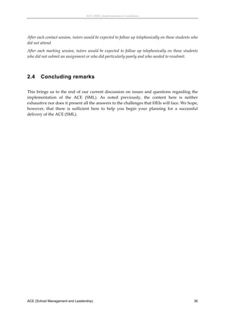 ACE (SML) Implementation Guidelines 




After each contact session, tutors would be expected to follow up telephonically on those students who 
did not attend. 
After  each  marking  session,  tutors  would  be  expected  to  follow  up  telephonically  on  those  students 
who did not submit an assignment or who did particularly poorly and who needed to resubmit. 
 


2.4     Concluding remarks
 
This  brings  us  to  the  end  of  our  current  discussion  on  issues  and  questions  regarding  the 
implementation  of  the  ACE  (SML).  As  noted  previously,  the  content  here  is  neither 
exhaustive nor does it present all the answers to the challenges that HEIs will face. We hope, 
however,  that  there  is  sufficient  here  to  help  you  begin  your  planning  for  a  successful 
delivery of the ACE (SML). 




ACE (School Management and Leadership)                                                                       36
 