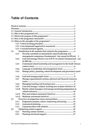 Table of Contents
 
Word of welcome ....................................................................................................... 1 
Structure ...................................................................................................................... 1 
             .
1.1  General introduction .......................................................................................... 2 
1.2  Who is this programme for? ............................................................................. 2 
                                                    .
1.3  What is the purpose of this programme? ....................................................... 2 
1.4  How is the programme structured? ................................................................. 2 
1.5  What are the strengths of the programme? .................................................... 3 
        1.5.1  Critical learning principles ................................................................... 4 
        1.5.2  A developmental approach to assessment  ........................................ 4 
                                                                                         .
        1.5.3  A transformational agenda ................................................................... 4 
1.6         Introduction to the modules that comprise the programme  ............. 5                                .
        1.6.1  Develop a portfolio to demonstrate school leadership and 
                  management competence (fundamental ‐ but cannot be RPLed)  5 
        1.6.2  Lead and manage effective use of ICTs in schools (fundamental – can 
                  be RPLed) ............................................................................................ 6 
        1.6.3  Understand school leadership and management in the South African 
                  context (core)  ...................................................................................... 6 
                                           .
        1.6.4  Language in leadership and management (core) ......................... 7 
        1.6.5  Manage policy, planning, school development and governance (core)
                   ............................................................................................................... 7 
        1.6.6  Lead and manage people (core) ....................................................... 8 
        1.6.7  Manage organisational systems, physical and financial resources 
                  (core) ..................................................................................................... 8 
        1.6.8  Managing teaching and learning (core) ......................................... 9 
        1.6.9  Lead and manage a subject, learning area or phase (elective) 10 
        1.6.10  Mentor school managers and manage mentoring programmes in 
                  schools (elective) .............................................................................. 10 
        1.6.11  Plan and conduct assessment (elective) ....................................... 11 
        1.6.12  Moderate assessment (elective) ..................................................... 12 
2.1         Overview of programme issues and questions .................................. 14 
        2.1.1  Programme purpose, nature, sequencing and pacing ............... 14 
        2.1.2  Assessment planning ...................................................................... 19 
        2.1.3  Communication with students ...................................................... 22 
2.2         Optimising contact support ................................................................... 23 
        2.2.1  Planning contact sessions ............................................................... 23 
        2.2.3  Planning site‐based support .......................................................... 27 




ACE (School Management and Leadership)                                                                                             v
 