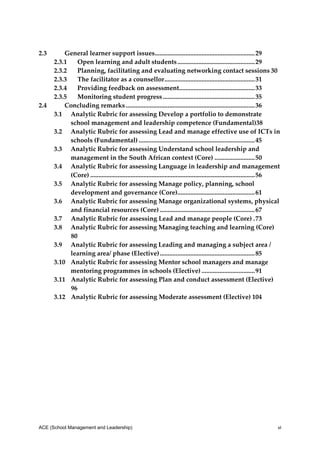 2.3      General learner support issues  ............................................................. 29 
                                                          .
     2.3.1  Open learning and adult students ................................................ 29 
     2.3.2  Planning, facilitating and evaluating networking contact sessions 30 
     2.3.3  The facilitator as a counsellor ........................................................ 31 
     2.3.4  Providing feedback on assessment .............................................. 33 
                                                                         .
     2.3.5  Monitoring student progress ......................................................... 35 
2.4      Concluding remarks ................................................................................ 36 
     3.1  Analytic Rubric for assessing Develop a portfolio to demonstrate 
           school management and leadership competence (Fundamental)38 
     3.2  Analytic Rubric for assessing Lead and manage effective use of ICTs in 
           schools (Fundamental) ........................................................................ 45 
     3.3  Analytic Rubric for assessing Understand school leadership and 
           management in the South African context (Core) ......................... 50 
     3.4  Analytic Rubric for assessing Language in leadership and management 
           (Core) ...................................................................................................... 56 
     3.5  Analytic Rubric for assessing Manage policy, planning, school 
           development and governance (Core) ............................................... 61 
                                                                        .
     3.6  Analytic Rubric for assessing Manage organizational systems, physical 
           and financial resources (Core) ........................................................... 67 
     3.7  Analytic Rubric for assessing Lead and manage people (Core) . 73 
     3.8  Analytic Rubric for assessing Managing teaching and learning (Core)
             0 
           8
     3.9  Analytic Rubric for assessing Leading and managing a subject area / 
           learning area/ phase (Elective) ........................................................... 85 
     3.10  Analytic Rubric for assessing Mentor school managers and manage 
           mentoring programmes in schools (Elective) ................................. 91 
     3.11  Analytic Rubric for assessing Plan and conduct assessment (Elective)
           96 
     3.12  Analytic Rubric for assessing Moderate assessment (Elective) 104 
 
  
 
 




ACE (School Management and Leadership)                                                                                    vi
 