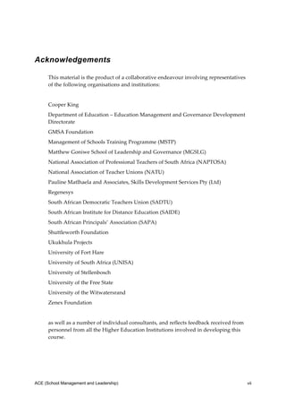 Acknowledgements

      This material is the product of a collaborative endeavour involving representatives 
      of the following organisations and institutions: 
       
      Cooper King 
      Department of Education – Education Management and Governance Development 
      Directorate 
      GMSA Foundation           
      Management of Schools Training Programme (MSTP) 
      Matthew Goniwe School of Leadership and Governance (MGSLG) 
      National Association of Professional Teachers of South Africa (NAPTOSA) 
      National Association of Teacher Unions (NATU) 
      Pauline Matlhaela and Associates, Skills Development Services Pty (Ltd) 
      Regenesys 
      South African Democratic Teachers Union (SADTU) 
      South African Institute for Distance Education (SAIDE) 
      South African Principals’ Association (SAPA) 
      Shuttleworth Foundation 
      Ukukhula Projects 
      University of Fort Hare 
      University of South Africa (UNISA) 
      University of Stellenbosch 
      University of the Free State 
      University of the Witwatersrand 
      Zenex Foundation 
       
      as well as a number of individual consultants, and reflects feedback received from 
      personnel from all the Higher Education Institutions involved in developing this 
      course. 
 
 



ACE (School Management and Leadership)                                                       vii
 