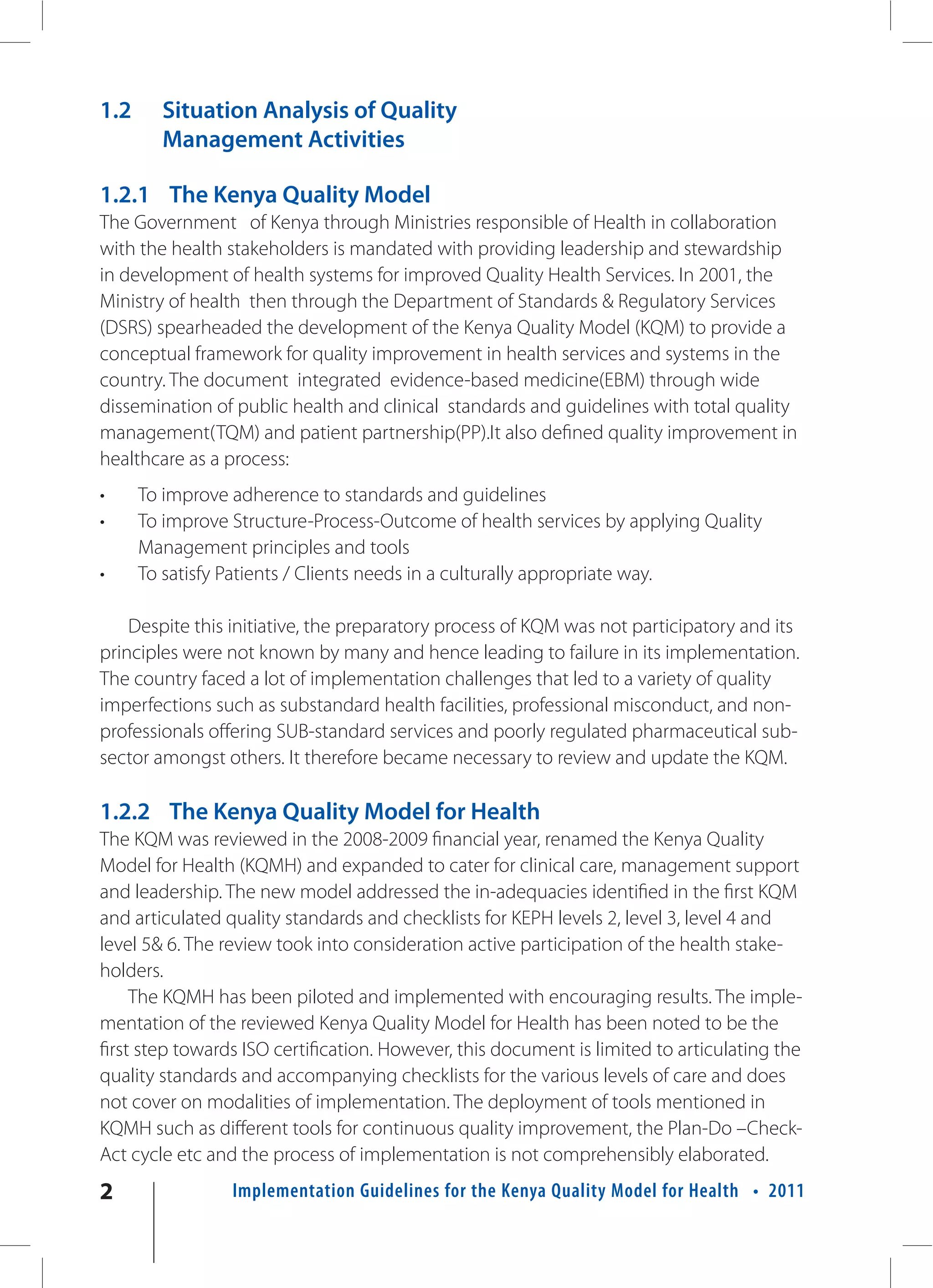 1.2     Situation Analysis of Quality
        Management Activities

1.2.1 The Kenya Quality Model
The Government of Kenya through Ministries responsible of Health in collaboration
with the health stakeholders is mandated with providing leadership and stewardship
in development of health systems for improved Quality Health Services. In 2001, the
Ministry of health then through the Department of Standards & Regulatory Services
(DSRS) spearheaded the development of the Kenya Quality Model (KQM) to provide a
conceptual framework for quality improvement in health services and systems in the
country. The document integrated evidence-based medicine(EBM) through wide
dissemination of public health and clinical standards and guidelines with total quality
management(TQM) and patient partnership(PP).It also defined quality improvement in
healthcare as a process:
•     To improve adherence to standards and guidelines
•     To improve Structure-Process-Outcome of health services by applying Quality
      Management principles and tools
•     To satisfy Patients / Clients needs in a culturally appropriate way.

    Despite this initiative, the preparatory process of KQM was not participatory and its
principles were not known by many and hence leading to failure in its implementation.
The country faced a lot of implementation challenges that led to a variety of quality
imperfections such as substandard health facilities, professional misconduct, and non-
professionals offering SUB-standard services and poorly regulated pharmaceutical sub-
sector amongst others. It therefore became necessary to review and update the KQM.

1.2.2 The Kenya Quality Model for Health
The KQM was reviewed in the 2008-2009 financial year, renamed the Kenya Quality
Model for Health (KQMH) and expanded to cater for clinical care, management support
and leadership. The new model addressed the in-adequacies identified in the first KQM
and articulated quality standards and checklists for KEPH levels 2, level 3, level 4 and
level 5& 6. The review took into consideration active participation of the health stake-
holders.
     The KQMH has been piloted and implemented with encouraging results. The imple-
mentation of the reviewed Kenya Quality Model for Health has been noted to be the
first step towards ISO certification. However, this document is limited to articulating the
quality standards and accompanying checklists for the various levels of care and does
not cover on modalities of implementation. The deployment of tools mentioned in
KQMH such as different tools for continuous quality improvement, the Plan-Do –Check-
Act cycle etc and the process of implementation is not comprehensibly elaborated.
2                Implementation Guidelines for the Kenya Quality Model for Health • 2011
 