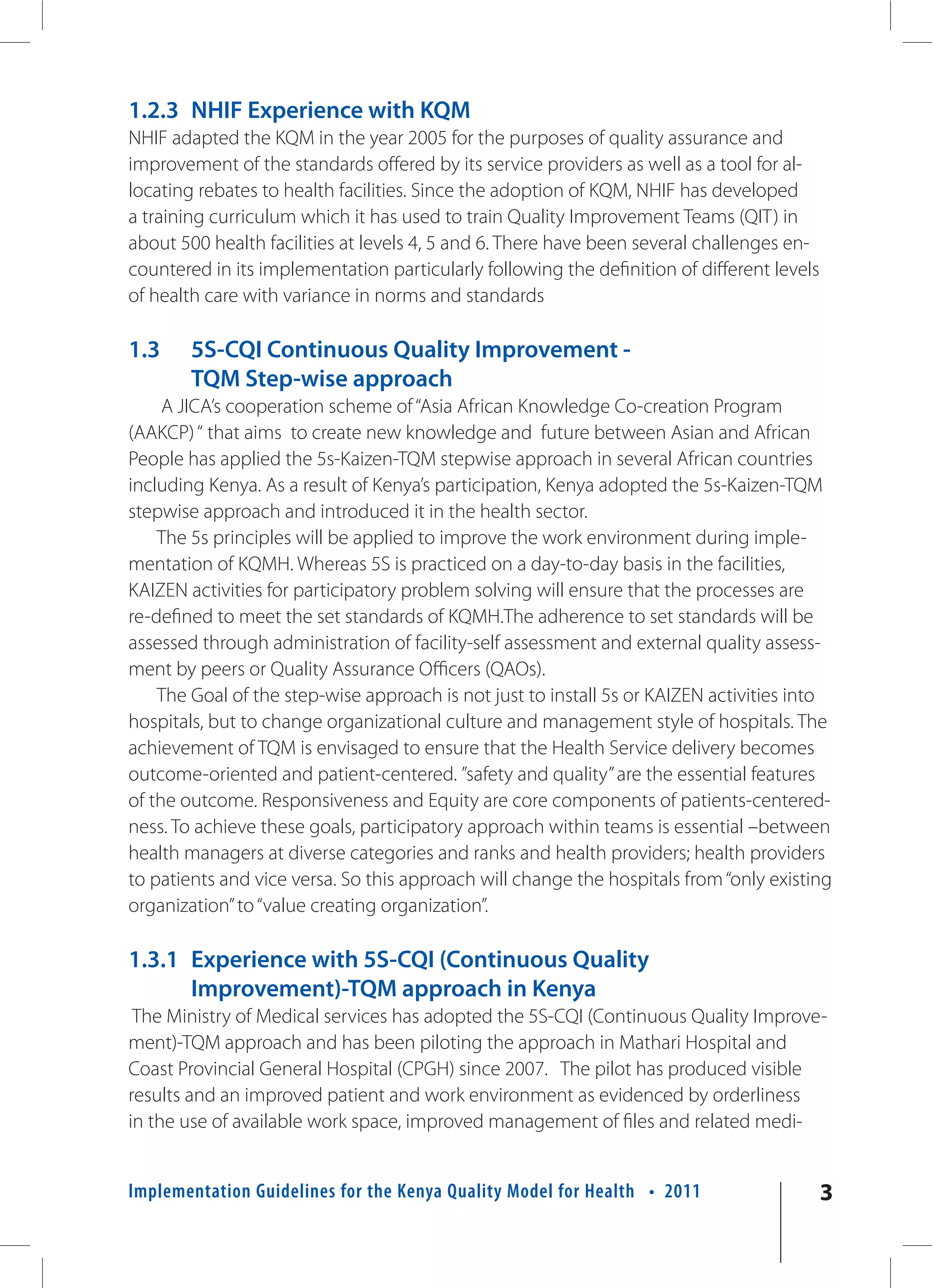 1.2.3 NHIF Experience with KQM
NHIF adapted the KQM in the year 2005 for the purposes of quality assurance and
improvement of the standards offered by its service providers as well as a tool for al-
locating rebates to health facilities. Since the adoption of KQM, NHIF has developed
a training curriculum which it has used to train Quality Improvement Teams (QIT) in
about 500 health facilities at levels 4, 5 and 6. There have been several challenges en-
countered in its implementation particularly following the definition of different levels
of health care with variance in norms and standards

1.3     5S-CQI Continuous Quality Improvement -
        TQM Step-wise approach
     A JICA’s cooperation scheme of “Asia African Knowledge Co-creation Program
(AAKCP) “ that aims to create new knowledge and future between Asian and African
People has applied the 5s-Kaizen-TQM stepwise approach in several African countries
including Kenya. As a result of Kenya’s participation, Kenya adopted the 5s-Kaizen-TQM
stepwise approach and introduced it in the health sector.
    The 5s principles will be applied to improve the work environment during imple-
mentation of KQMH. Whereas 5S is practiced on a day-to-day basis in the facilities,
KAIZEN activities for participatory problem solving will ensure that the processes are
re-defined to meet the set standards of KQMH.The adherence to set standards will be
assessed through administration of facility-self assessment and external quality assess-
ment by peers or Quality Assurance Officers (QAOs).
    The Goal of the step-wise approach is not just to install 5s or KAIZEN activities into
hospitals, but to change organizational culture and management style of hospitals. The
achievement of TQM is envisaged to ensure that the Health Service delivery becomes
outcome-oriented and patient-centered. ”safety and quality” are the essential features
of the outcome. Responsiveness and Equity are core components of patients-centered-
ness. To achieve these goals, participatory approach within teams is essential –between
health managers at diverse categories and ranks and health providers; health providers
to patients and vice versa. So this approach will change the hospitals from “only existing
organization” to “value creating organization”.

1.3.1 Experience with 5S-CQI (Continuous Quality
      Improvement)-TQM approach in Kenya
 The Ministry of Medical services has adopted the 5S-CQI (Continuous Quality Improve-
ment)-TQM approach and has been piloting the approach in Mathari Hospital and
Coast Provincial General Hospital (CPGH) since 2007. The pilot has produced visible
results and an improved patient and work environment as evidenced by orderliness
in the use of available work space, improved management of files and related medi-


Implementation Guidelines for the Kenya Quality Model for Health • 2011                     3
 