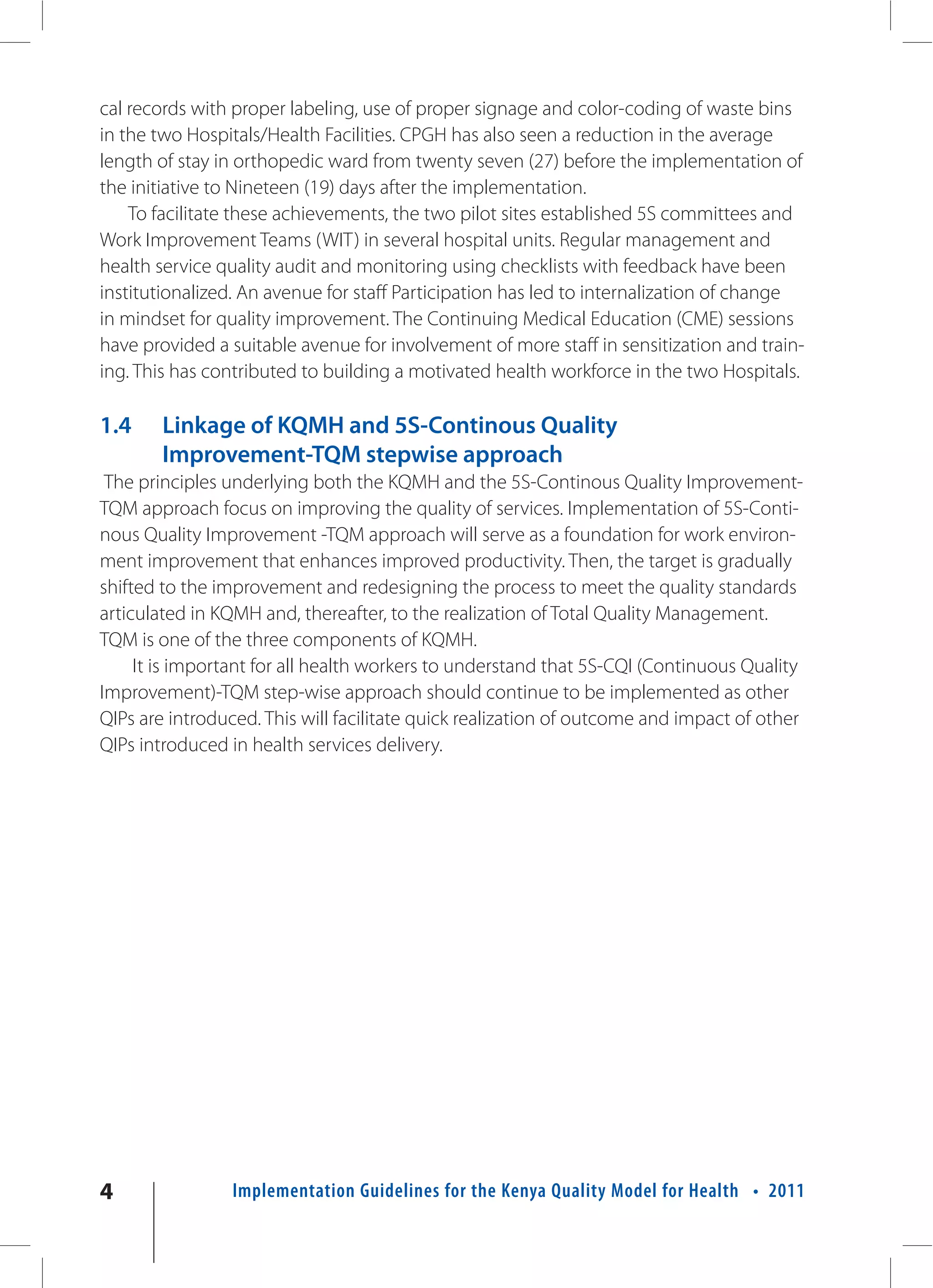cal records with proper labeling, use of proper signage and color-coding of waste bins
in the two Hospitals/Health Facilities. CPGH has also seen a reduction in the average
length of stay in orthopedic ward from twenty seven (27) before the implementation of
the initiative to Nineteen (19) days after the implementation.
    To facilitate these achievements, the two pilot sites established 5S committees and
Work Improvement Teams (WIT) in several hospital units. Regular management and
health service quality audit and monitoring using checklists with feedback have been
institutionalized. An avenue for staff Participation has led to internalization of change
in mindset for quality improvement. The Continuing Medical Education (CME) sessions
have provided a suitable avenue for involvement of more staff in sensitization and train-
ing. This has contributed to building a motivated health workforce in the two Hospitals.

1.4     Linkage of KQMH and 5S-Continous Quality
        Improvement-TQM stepwise approach
 The principles underlying both the KQMH and the 5S-Continous Quality Improvement-
TQM approach focus on improving the quality of services. Implementation of 5S-Conti-
nous Quality Improvement -TQM approach will serve as a foundation for work environ-
ment improvement that enhances improved productivity. Then, the target is gradually
shifted to the improvement and redesigning the process to meet the quality standards
articulated in KQMH and, thereafter, to the realization of Total Quality Management.
TQM is one of the three components of KQMH.
     It is important for all health workers to understand that 5S-CQI (Continuous Quality
Improvement)-TQM step-wise approach should continue to be implemented as other
QIPs are introduced. This will facilitate quick realization of outcome and impact of other
QIPs introduced in health services delivery.




4               Implementation Guidelines for the Kenya Quality Model for Health • 2011
 