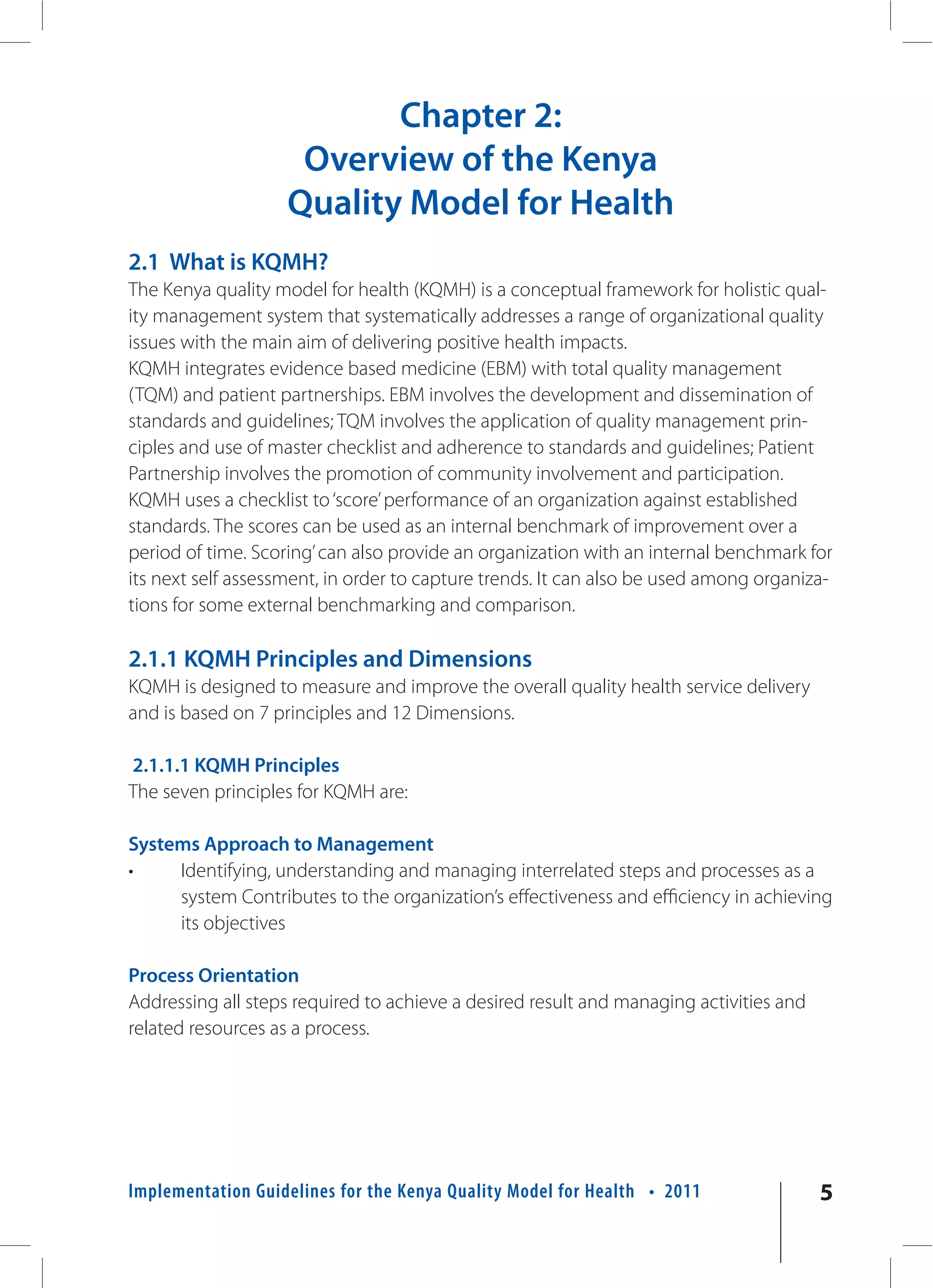 Chapter 2:
                     Overview of the Kenya
                    Quality Model for Health
2.1 What is KQMH?
The Kenya quality model for health (KQMH) is a conceptual framework for holistic qual-
ity management system that systematically addresses a range of organizational quality
issues with the main aim of delivering positive health impacts.
KQMH integrates evidence based medicine (EBM) with total quality management
(TQM) and patient partnerships. EBM involves the development and dissemination of
standards and guidelines; TQM involves the application of quality management prin-
ciples and use of master checklist and adherence to standards and guidelines; Patient
Partnership involves the promotion of community involvement and participation.
KQMH uses a checklist to ‘score’ performance of an organization against established
standards. The scores can be used as an internal benchmark of improvement over a
period of time. Scoring’ can also provide an organization with an internal benchmark for
its next self assessment, in order to capture trends. It can also be used among organiza-
tions for some external benchmarking and comparison.

2.1.1 KQMH Principles and Dimensions
KQMH is designed to measure and improve the overall quality health service delivery
and is based on 7 principles and 12 Dimensions.

2.1.1.1 KQMH Principles
The seven principles for KQMH are:

Systems Approach to Management
•    Identifying, understanding and managing interrelated steps and processes as a
     system Contributes to the organization’s effectiveness and efficiency in achieving
     its objectives

Process Orientation
Addressing all steps required to achieve a desired result and managing activities and
related resources as a process.




Implementation Guidelines for the Kenya Quality Model for Health • 2011                 5
 