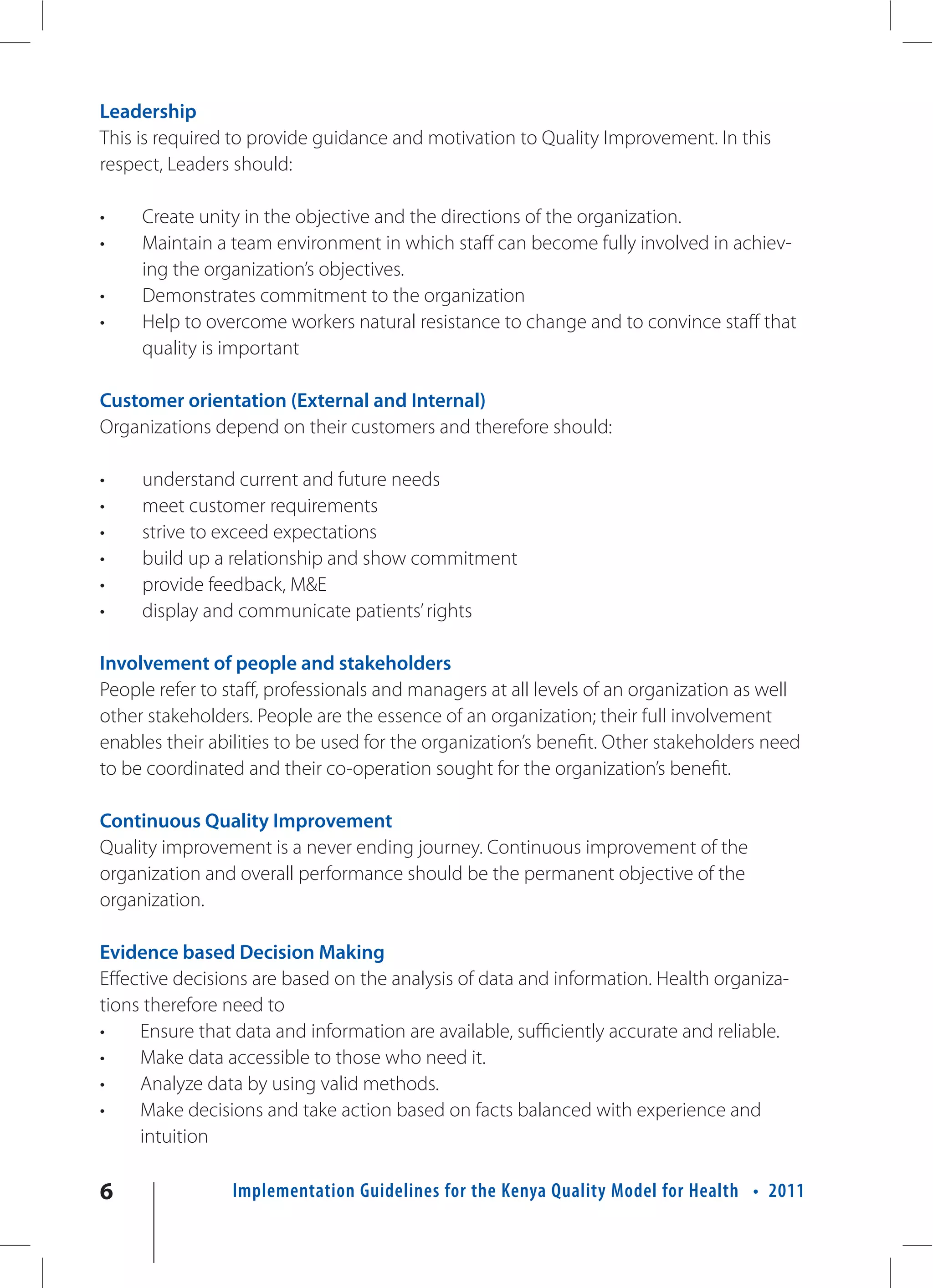 Leadership
This is required to provide guidance and motivation to Quality Improvement. In this
respect, Leaders should:

•    Create unity in the objective and the directions of the organization.
•    Maintain a team environment in which staff can become fully involved in achiev-
     ing the organization’s objectives.
•    Demonstrates commitment to the organization
•    Help to overcome workers natural resistance to change and to convince staff that
     quality is important

Customer orientation (External and Internal)
Organizations depend on their customers and therefore should:

•    understand current and future needs
•    meet customer requirements
•    strive to exceed expectations
•    build up a relationship and show commitment
•    provide feedback, M&E
•    display and communicate patients’ rights

Involvement of people and stakeholders
People refer to staff, professionals and managers at all levels of an organization as well
other stakeholders. People are the essence of an organization; their full involvement
enables their abilities to be used for the organization’s benefit. Other stakeholders need
to be coordinated and their co-operation sought for the organization’s benefit.

Continuous Quality Improvement
Quality improvement is a never ending journey. Continuous improvement of the
organization and overall performance should be the permanent objective of the
organization.

Evidence based Decision Making
Effective decisions are based on the analysis of data and information. Health organiza-
tions therefore need to
•    Ensure that data and information are available, sufficiently accurate and reliable.
•    Make data accessible to those who need it.
•    Analyze data by using valid methods.
•    Make decisions and take action based on facts balanced with experience and
     intuition

6                Implementation Guidelines for the Kenya Quality Model for Health • 2011
 