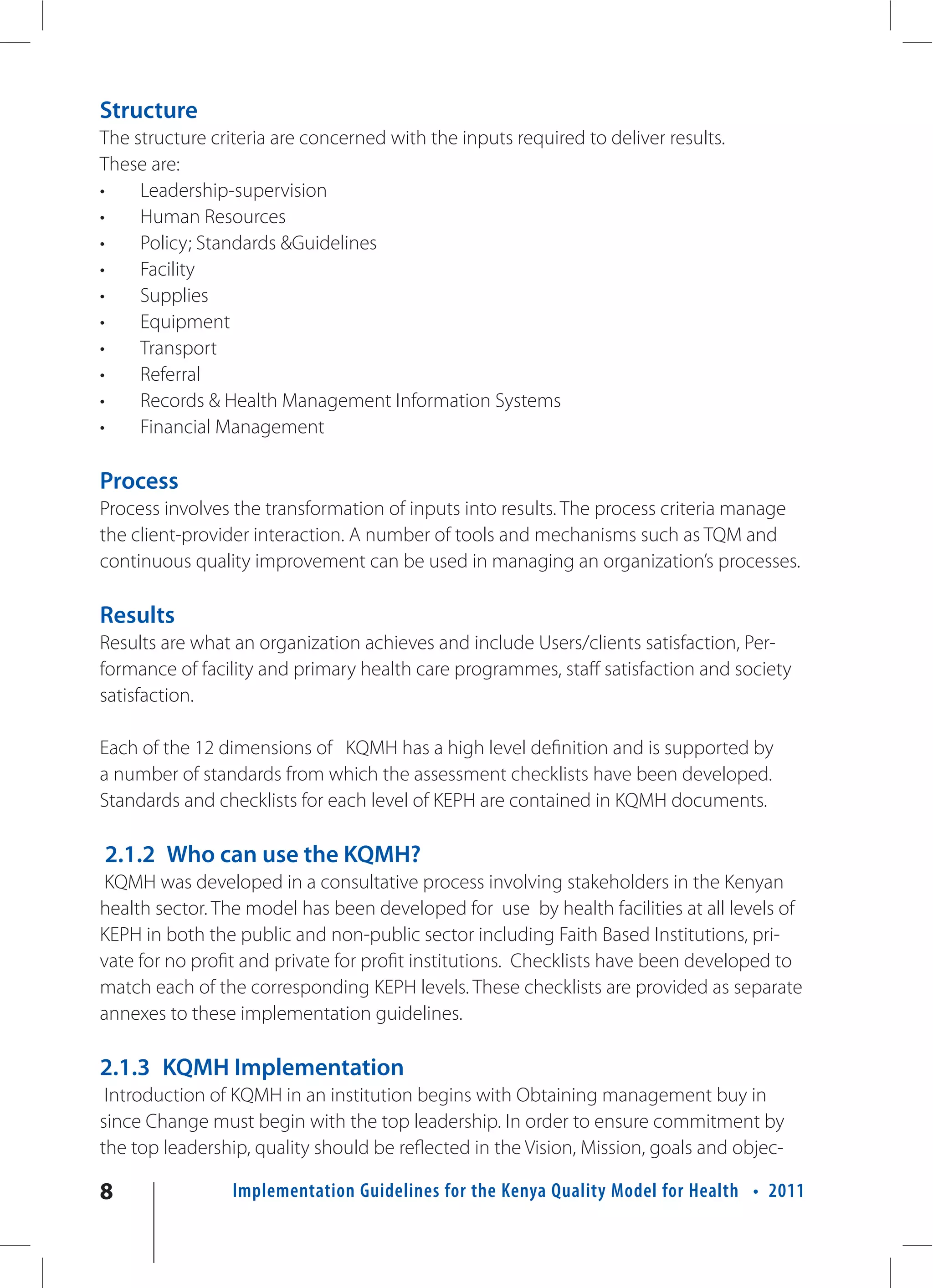 Structure
The structure criteria are concerned with the inputs required to deliver results.
These are:
•    Leadership-supervision
•    Human Resources
•    Policy; Standards &Guidelines
•    Facility
•    Supplies
•    Equipment
•    Transport
•    Referral
•    Records & Health Management Information Systems
•    Financial Management

Process
Process involves the transformation of inputs into results. The process criteria manage
the client-provider interaction. A number of tools and mechanisms such as TQM and
continuous quality improvement can be used in managing an organization’s processes.

Results
Results are what an organization achieves and include Users/clients satisfaction, Per-
formance of facility and primary health care programmes, staff satisfaction and society
satisfaction.

Each of the 12 dimensions of KQMH has a high level definition and is supported by
a number of standards from which the assessment checklists have been developed.
Standards and checklists for each level of KEPH are contained in KQMH documents.

2.1.2 Who can use the KQMH?
KQMH was developed in a consultative process involving stakeholders in the Kenyan
health sector. The model has been developed for use by health facilities at all levels of
KEPH in both the public and non-public sector including Faith Based Institutions, pri-
vate for no profit and private for profit institutions. Checklists have been developed to
match each of the corresponding KEPH levels. These checklists are provided as separate
annexes to these implementation guidelines.

2.1.3 KQMH Implementation
 Introduction of KQMH in an institution begins with Obtaining management buy in
since Change must begin with the top leadership. In order to ensure commitment by
the top leadership, quality should be reflected in the Vision, Mission, goals and objec-

8                Implementation Guidelines for the Kenya Quality Model for Health • 2011
 