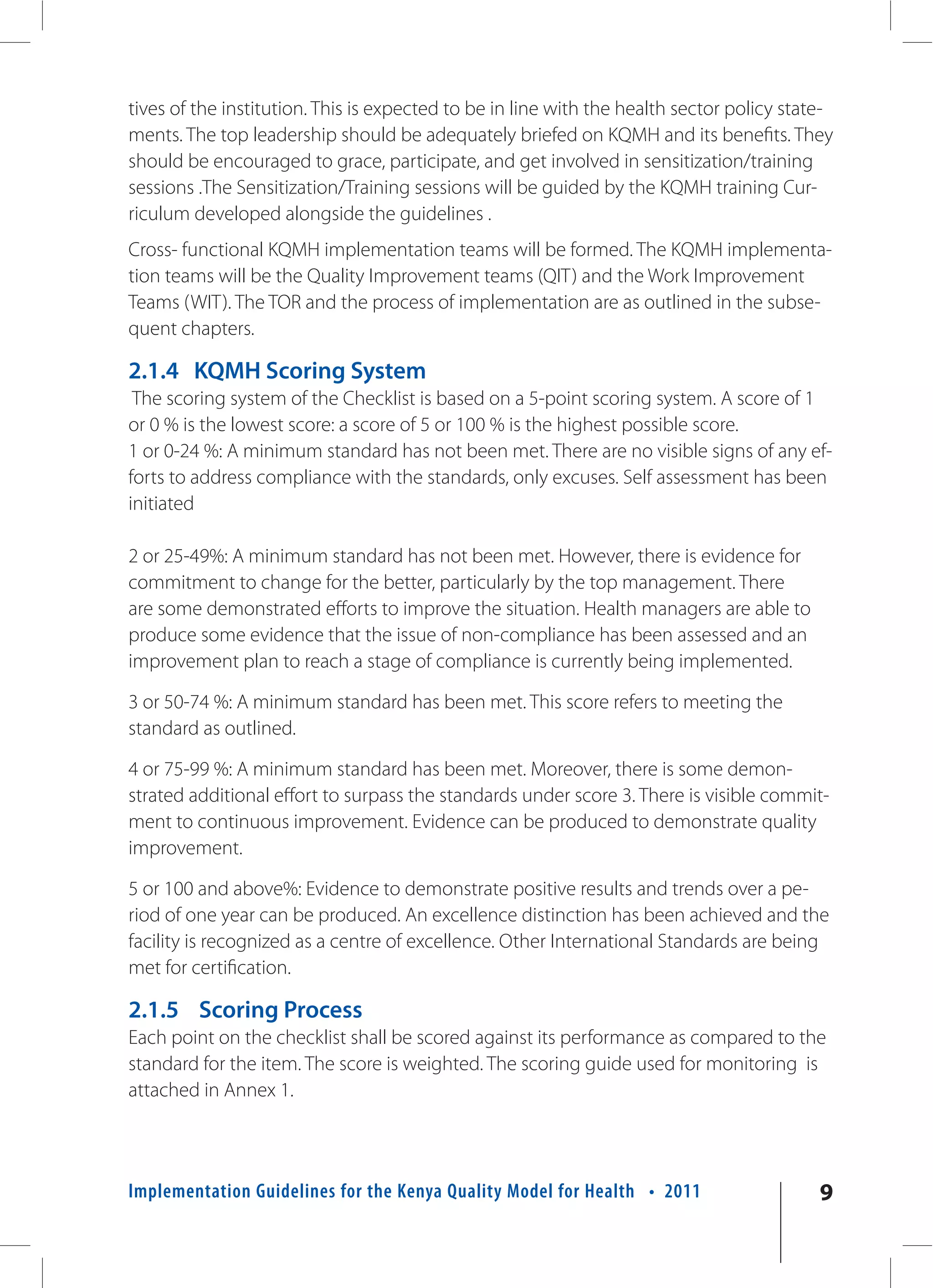 tives of the institution. This is expected to be in line with the health sector policy state-
ments. The top leadership should be adequately briefed on KQMH and its benefits. They
should be encouraged to grace, participate, and get involved in sensitization/training
sessions .The Sensitization/Training sessions will be guided by the KQMH training Cur-
riculum developed alongside the guidelines .
Cross- functional KQMH implementation teams will be formed. The KQMH implementa-
tion teams will be the Quality Improvement teams (QIT) and the Work Improvement
Teams (WIT). The TOR and the process of implementation are as outlined in the subse-
quent chapters.

2.1.4 KQMH Scoring System
 The scoring system of the Checklist is based on a 5-point scoring system. A score of 1
or 0 % is the lowest score: a score of 5 or 100 % is the highest possible score.
1 or 0-24 %: A minimum standard has not been met. There are no visible signs of any ef-
forts to address compliance with the standards, only excuses. Self assessment has been
initiated

2 or 25-49%: A minimum standard has not been met. However, there is evidence for
commitment to change for the better, particularly by the top management. There
are some demonstrated efforts to improve the situation. Health managers are able to
produce some evidence that the issue of non-compliance has been assessed and an
improvement plan to reach a stage of compliance is currently being implemented.

3 or 50-74 %: A minimum standard has been met. This score refers to meeting the
standard as outlined.

4 or 75-99 %: A minimum standard has been met. Moreover, there is some demon-
strated additional effort to surpass the standards under score 3. There is visible commit-
ment to continuous improvement. Evidence can be produced to demonstrate quality
improvement.

5 or 100 and above%: Evidence to demonstrate positive results and trends over a pe-
riod of one year can be produced. An excellence distinction has been achieved and the
facility is recognized as a centre of excellence. Other International Standards are being
met for certification.

2.1.5 Scoring Process
Each point on the checklist shall be scored against its performance as compared to the
standard for the item. The score is weighted. The scoring guide used for monitoring is
attached in Annex 1.




Implementation Guidelines for the Kenya Quality Model for Health • 2011                    9
 