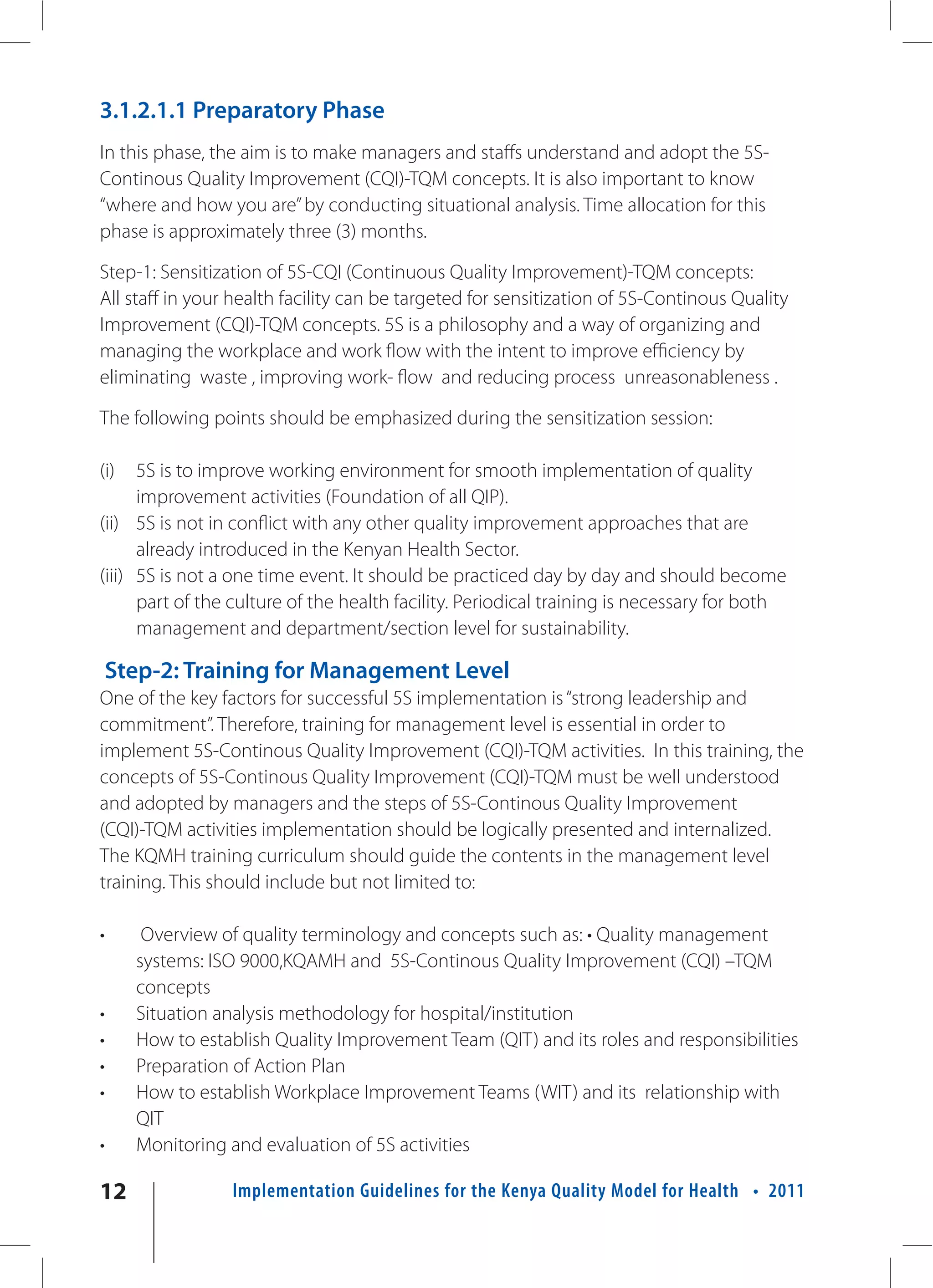 3.1.2.1.1 Preparatory Phase
In this phase, the aim is to make managers and staffs understand and adopt the 5S-
Continous Quality Improvement (CQI)-TQM concepts. It is also important to know
“where and how you are” by conducting situational analysis. Time allocation for this
phase is approximately three (3) months.

Step-1: Sensitization of 5S-CQI (Continuous Quality Improvement)-TQM concepts:
All staff in your health facility can be targeted for sensitization of 5S-Continous Quality
Improvement (CQI)-TQM concepts. 5S is a philosophy and a way of organizing and
managing the workplace and work flow with the intent to improve efficiency by
eliminating waste , improving work- flow and reducing process unreasonableness .

The following points should be emphasized during the sensitization session:

(i)   5S is to improve working environment for smooth implementation of quality
      improvement activities (Foundation of all QIP).
(ii) 5S is not in conflict with any other quality improvement approaches that are
      already introduced in the Kenyan Health Sector.
(iii) 5S is not a one time event. It should be practiced day by day and should become
      part of the culture of the health facility. Periodical training is necessary for both
      management and department/section level for sustainability.

    Step-2: Training for Management Level
One of the key factors for successful 5S implementation is “strong leadership and
commitment”. Therefore, training for management level is essential in order to
implement 5S-Continous Quality Improvement (CQI)-TQM activities. In this training, the
concepts of 5S-Continous Quality Improvement (CQI)-TQM must be well understood
and adopted by managers and the steps of 5S-Continous Quality Improvement
(CQI)-TQM activities implementation should be logically presented and internalized.
The KQMH training curriculum should guide the contents in the management level
training. This should include but not limited to:

•      Overview of quality terminology and concepts such as: • Quality management
      systems: ISO 9000,KQAMH and 5S-Continous Quality Improvement (CQI) –TQM
      concepts
•     Situation analysis methodology for hospital/institution
•     How to establish Quality Improvement Team (QIT) and its roles and responsibilities
•     Preparation of Action Plan
•     How to establish Workplace Improvement Teams (WIT) and its relationship with
      QIT
•     Monitoring and evaluation of 5S activities

12               Implementation Guidelines for the Kenya Quality Model for Health • 2011
 
