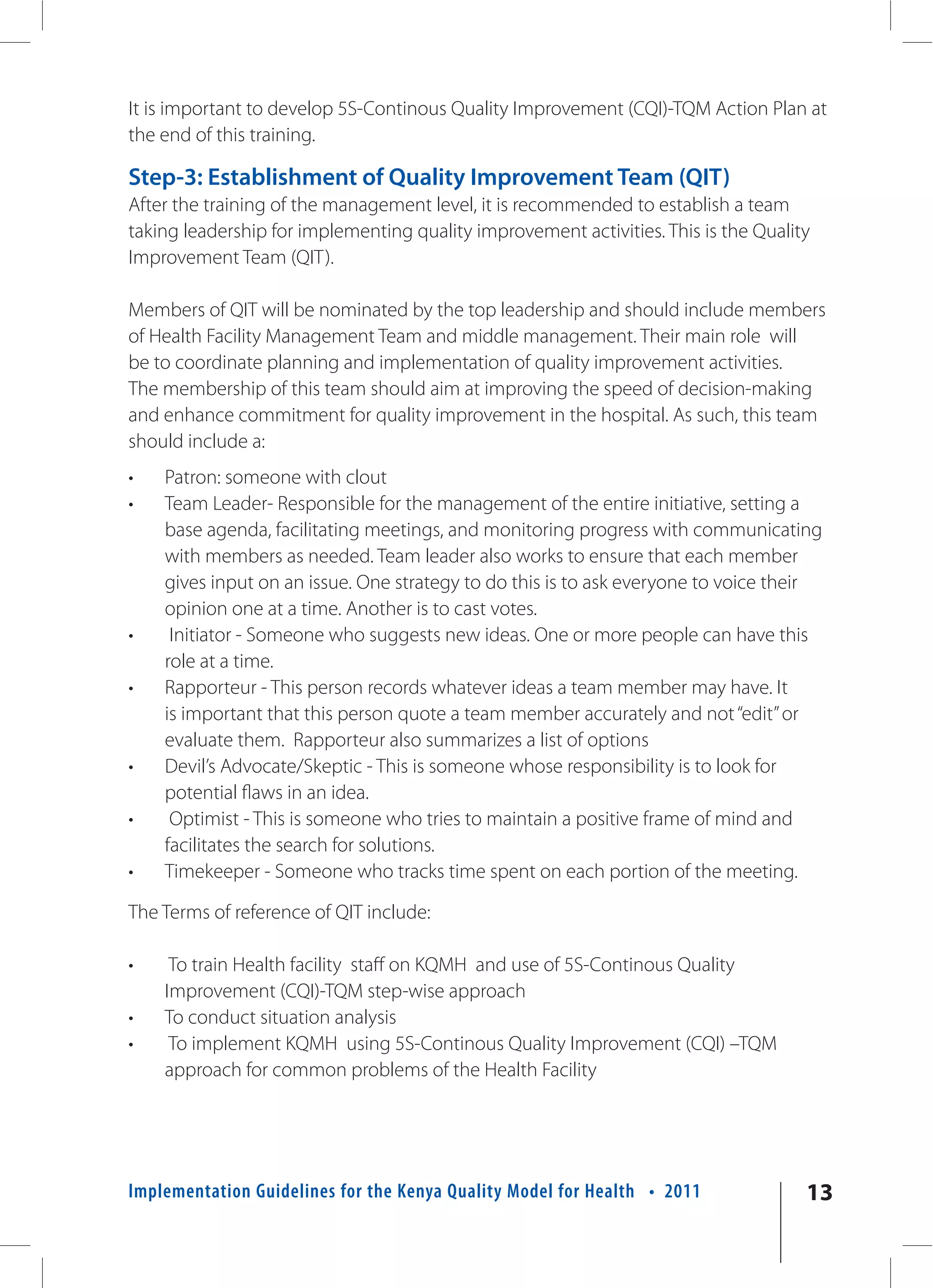 It is important to develop 5S-Continous Quality Improvement (CQI)-TQM Action Plan at
the end of this training.

Step-3: Establishment of Quality Improvement Team (QIT)
After the training of the management level, it is recommended to establish a team
taking leadership for implementing quality improvement activities. This is the Quality
Improvement Team (QIT).

Members of QIT will be nominated by the top leadership and should include members
of Health Facility Management Team and middle management. Their main role will
be to coordinate planning and implementation of quality improvement activities.
The membership of this team should aim at improving the speed of decision-making
and enhance commitment for quality improvement in the hospital. As such, this team
should include a:
•   Patron: someone with clout
•   Team Leader- Responsible for the management of the entire initiative, setting a
    base agenda, facilitating meetings, and monitoring progress with communicating
    with members as needed. Team leader also works to ensure that each member
    gives input on an issue. One strategy to do this is to ask everyone to voice their
    opinion one at a time. Another is to cast votes.
•    Initiator - Someone who suggests new ideas. One or more people can have this
    role at a time.
•   Rapporteur - This person records whatever ideas a team member may have. It
    is important that this person quote a team member accurately and not “edit” or
    evaluate them. Rapporteur also summarizes a list of options
•   Devil’s Advocate/Skeptic - This is someone whose responsibility is to look for
    potential flaws in an idea.
•    Optimist - This is someone who tries to maintain a positive frame of mind and
    facilitates the search for solutions.
•   Timekeeper - Someone who tracks time spent on each portion of the meeting.

The Terms of reference of QIT include:

•    To train Health facility staff on KQMH and use of 5S-Continous Quality
    Improvement (CQI)-TQM step-wise approach
•   To conduct situation analysis
•    To implement KQMH using 5S-Continous Quality Improvement (CQI) –TQM
    approach for common problems of the Health Facility




Implementation Guidelines for the Kenya Quality Model for Health • 2011              13
 