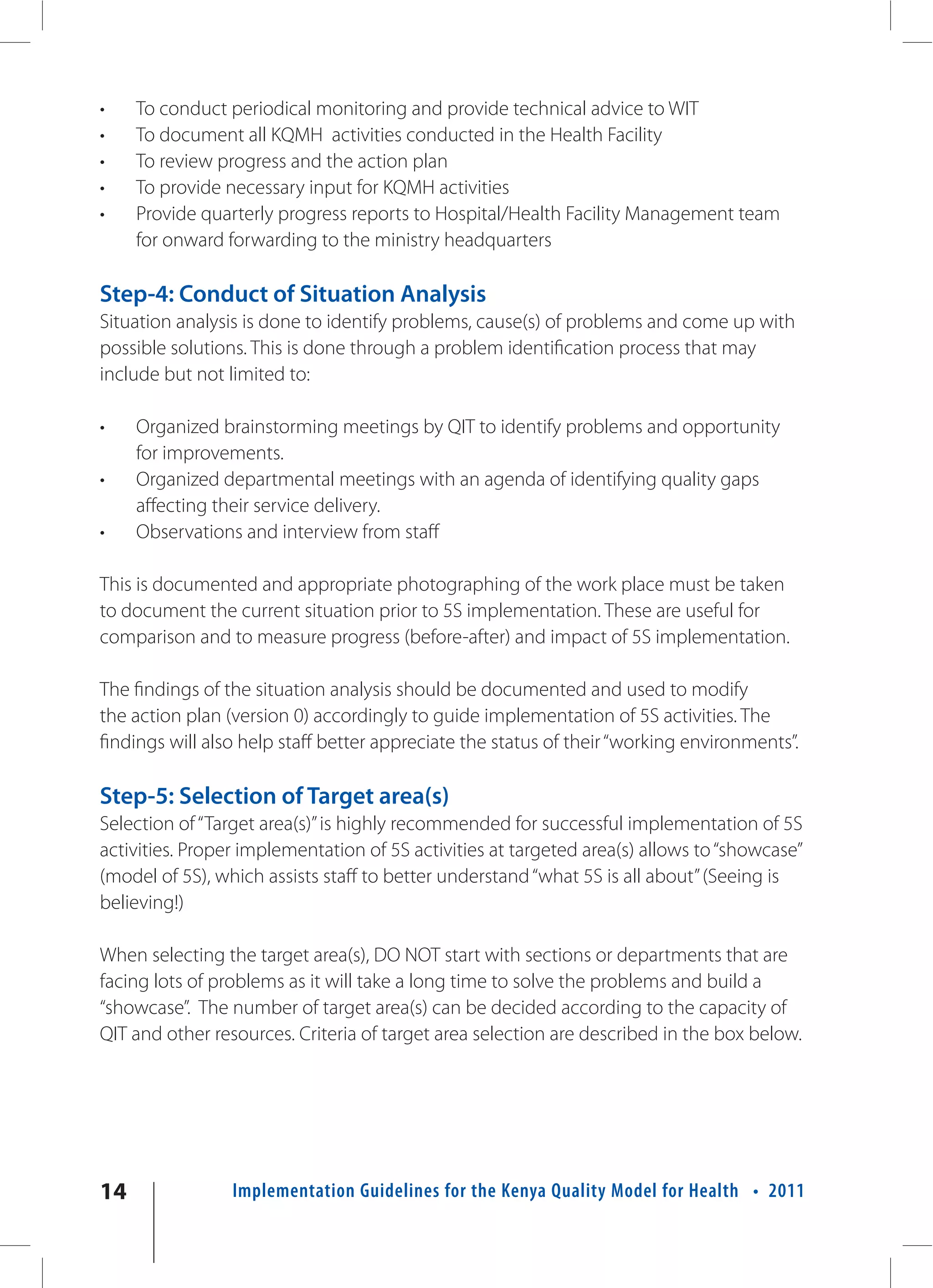 •    To conduct periodical monitoring and provide technical advice to WIT
•    To document all KQMH activities conducted in the Health Facility
•    To review progress and the action plan
•    To provide necessary input for KQMH activities
•    Provide quarterly progress reports to Hospital/Health Facility Management team
     for onward forwarding to the ministry headquarters

Step-4: Conduct of Situation Analysis
Situation analysis is done to identify problems, cause(s) of problems and come up with
possible solutions. This is done through a problem identification process that may
include but not limited to:

•    Organized brainstorming meetings by QIT to identify problems and opportunity
     for improvements.
•    Organized departmental meetings with an agenda of identifying quality gaps
     affecting their service delivery.
•    Observations and interview from staff

This is documented and appropriate photographing of the work place must be taken
to document the current situation prior to 5S implementation. These are useful for
comparison and to measure progress (before-after) and impact of 5S implementation.

The findings of the situation analysis should be documented and used to modify
the action plan (version 0) accordingly to guide implementation of 5S activities. The
findings will also help staff better appreciate the status of their “working environments”.

Step-5: Selection of Target area(s)
Selection of “Target area(s)” is highly recommended for successful implementation of 5S
activities. Proper implementation of 5S activities at targeted area(s) allows to “showcase”
(model of 5S), which assists staff to better understand “what 5S is all about” (Seeing is
believing!)

When selecting the target area(s), DO NOT start with sections or departments that are
facing lots of problems as it will take a long time to solve the problems and build a
“showcase”. The number of target area(s) can be decided according to the capacity of
QIT and other resources. Criteria of target area selection are described in the box below.




14               Implementation Guidelines for the Kenya Quality Model for Health • 2011
 