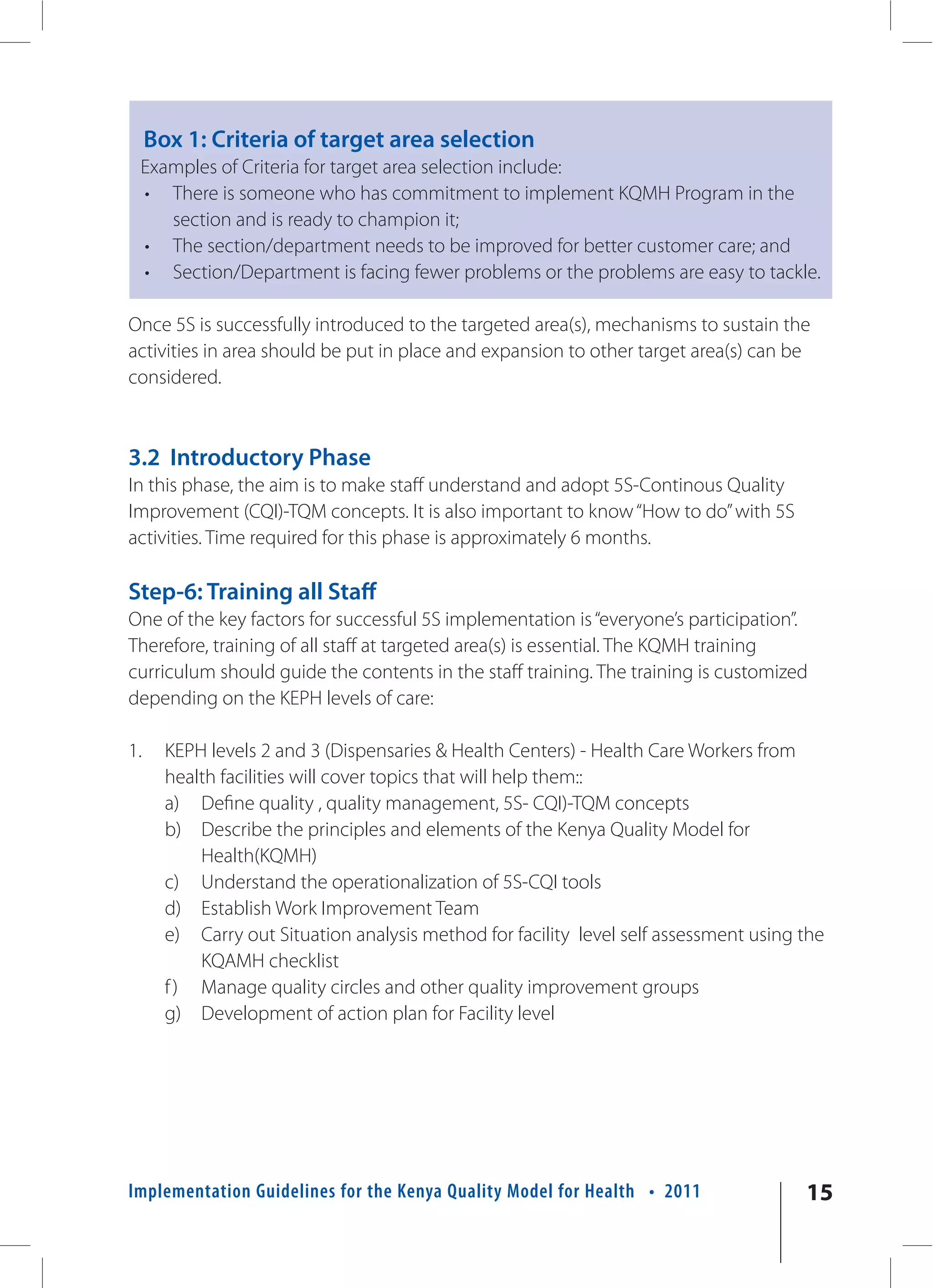 Box 1: Criteria of target area selection
 Examples of Criteria for target area selection include:
 • There is someone who has commitment to implement KQMH Program in the
    section and is ready to champion it;
 • The section/department needs to be improved for better customer care; and
 • Section/Department is facing fewer problems or the problems are easy to tackle.

Once 5S is successfully introduced to the targeted area(s), mechanisms to sustain the
activities in area should be put in place and expansion to other target area(s) can be
considered.



3.2 Introductory Phase
In this phase, the aim is to make staff understand and adopt 5S-Continous Quality
Improvement (CQI)-TQM concepts. It is also important to know “How to do” with 5S
activities. Time required for this phase is approximately 6 months.

Step-6: Training all Staff
One of the key factors for successful 5S implementation is “everyone’s participation”.
Therefore, training of all staff at targeted area(s) is essential. The KQMH training
curriculum should guide the contents in the staff training. The training is customized
depending on the KEPH levels of care:

1.     KEPH levels 2 and 3 (Dispensaries & Health Centers) - Health Care Workers from
       health facilities will cover topics that will help them::
       a) Define quality , quality management, 5S- CQI)-TQM concepts
       b) Describe the principles and elements of the Kenya Quality Model for
           Health(KQMH)
       c) Understand the operationalization of 5S-CQI tools
       d) Establish Work Improvement Team
       e) Carry out Situation analysis method for facility level self assessment using the
           KQAMH checklist
       f ) Manage quality circles and other quality improvement groups
       g) Development of action plan for Facility level




Implementation Guidelines for the Kenya Quality Model for Health • 2011                15
 