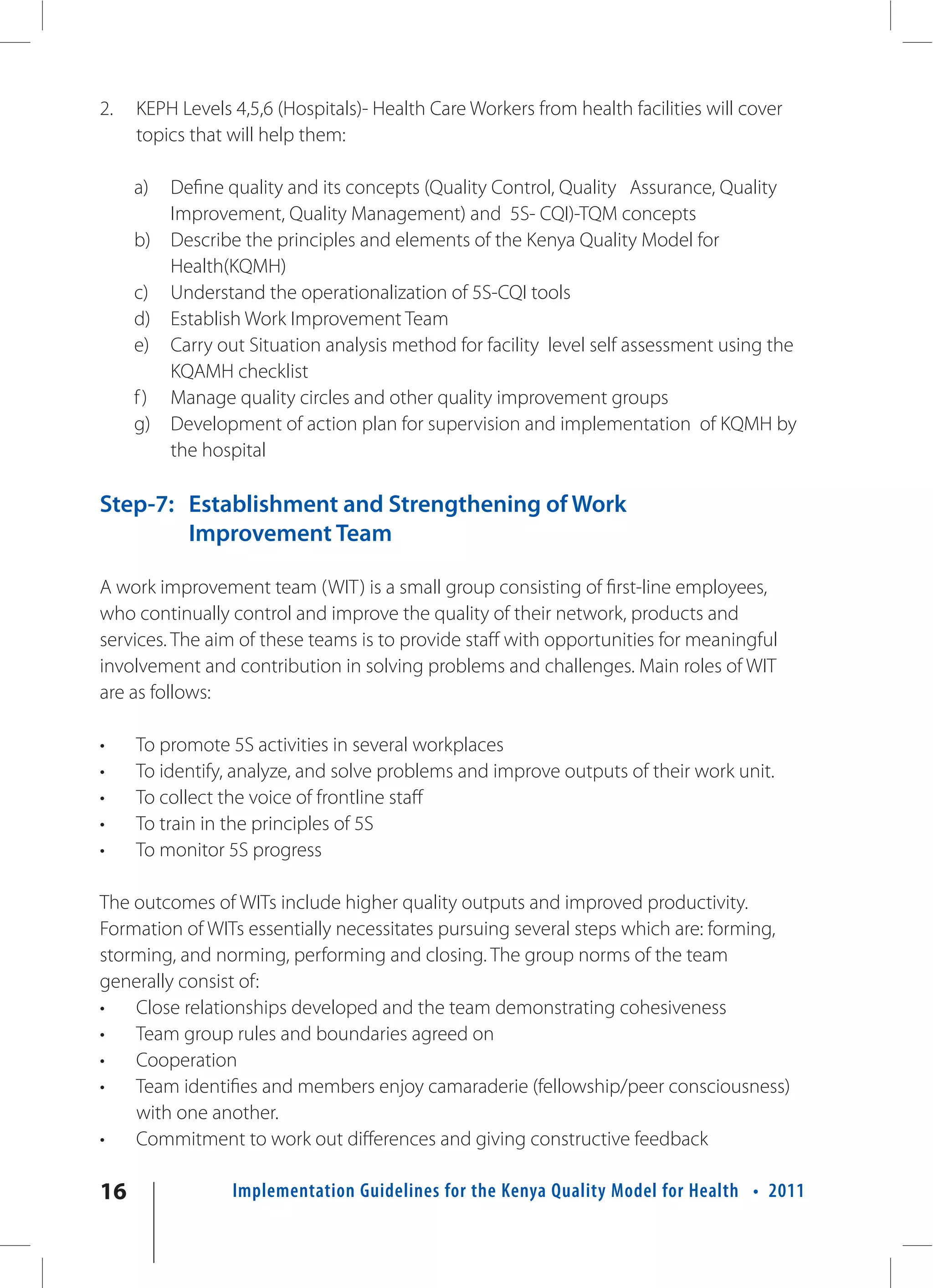 2.   KEPH Levels 4,5,6 (Hospitals)- Health Care Workers from health facilities will cover
     topics that will help them:

     a)  Define quality and its concepts (Quality Control, Quality Assurance, Quality
         Improvement, Quality Management) and 5S- CQI)-TQM concepts
     b) Describe the principles and elements of the Kenya Quality Model for
         Health(KQMH)
     c) Understand the operationalization of 5S-CQI tools
     d) Establish Work Improvement Team
     e) Carry out Situation analysis method for facility level self assessment using the
         KQAMH checklist
     f ) Manage quality circles and other quality improvement groups
     g) Development of action plan for supervision and implementation of KQMH by
         the hospital

Step-7: Establishment and Strengthening of Work
        Improvement Team

A work improvement team (WIT) is a small group consisting of first-line employees,
who continually control and improve the quality of their network, products and
services. The aim of these teams is to provide staff with opportunities for meaningful
involvement and contribution in solving problems and challenges. Main roles of WIT
are as follows:

•    To promote 5S activities in several workplaces
•    To identify, analyze, and solve problems and improve outputs of their work unit.
•    To collect the voice of frontline staff
•    To train in the principles of 5S
•    To monitor 5S progress

The outcomes of WITs include higher quality outputs and improved productivity.
Formation of WITs essentially necessitates pursuing several steps which are: forming,
storming, and norming, performing and closing. The group norms of the team
generally consist of:
•   Close relationships developed and the team demonstrating cohesiveness
•   Team group rules and boundaries agreed on
•   Cooperation
•   Team identifies and members enjoy camaraderie (fellowship/peer consciousness)
    with one another.
•   Commitment to work out differences and giving constructive feedback

16               Implementation Guidelines for the Kenya Quality Model for Health • 2011
 