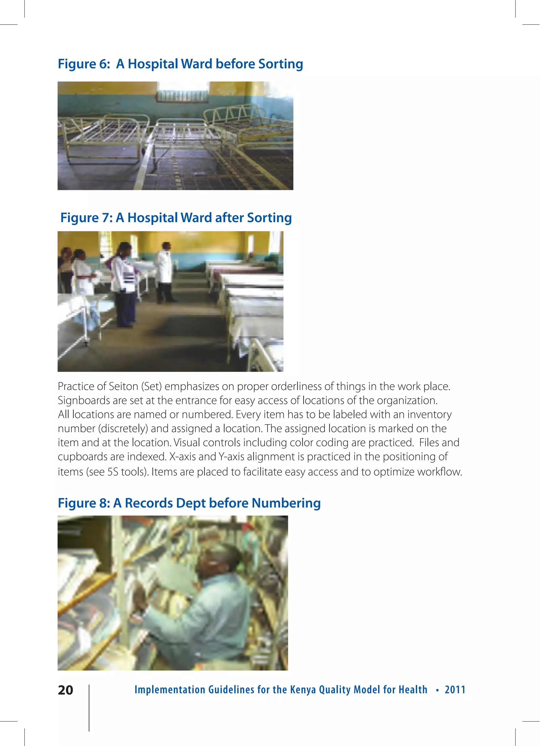 Figure 6: A Hospital Ward before Sorting




Figure 7: A Hospital Ward after Sorting




Practice of Seiton (Set) emphasizes on proper orderliness of things in the work place.
Signboards are set at the entrance for easy access of locations of the organization.
All locations are named or numbered. Every item has to be labeled with an inventory
number (discretely) and assigned a location. The assigned location is marked on the
item and at the location. Visual controls including color coding are practiced. Files and
cupboards are indexed. X-axis and Y-axis alignment is practiced in the positioning of
items (see 5S tools). Items are placed to facilitate easy access and to optimize workflow.

Figure 8: A Records Dept before Numbering




20               Implementation Guidelines for the Kenya Quality Model for Health • 2011
 