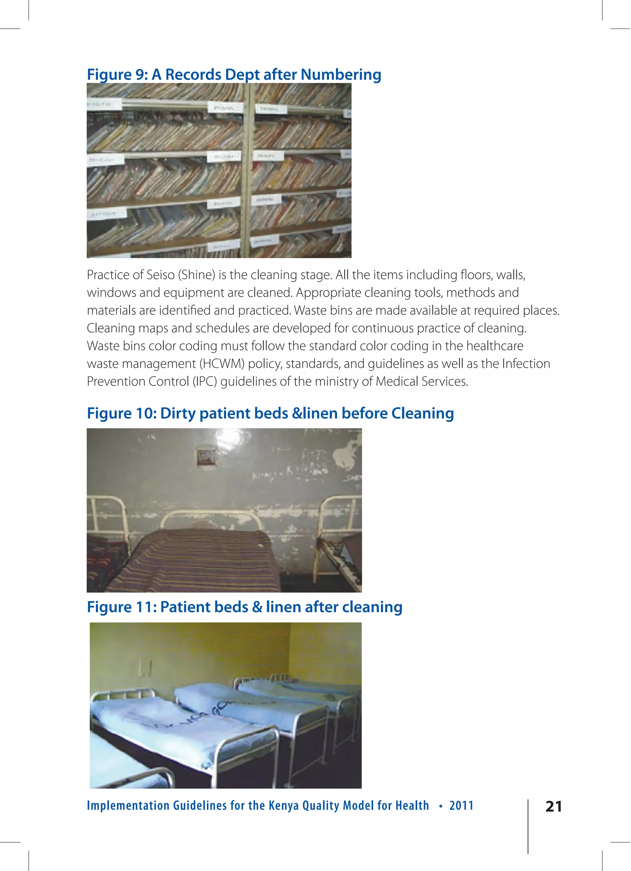 Figure 9: A Records Dept after Numbering




Practice of Seiso (Shine) is the cleaning stage. All the items including floors, walls,
windows and equipment are cleaned. Appropriate cleaning tools, methods and
materials are identified and practiced. Waste bins are made available at required places.
Cleaning maps and schedules are developed for continuous practice of cleaning.
Waste bins color coding must follow the standard color coding in the healthcare
waste management (HCWM) policy, standards, and guidelines as well as the Infection
Prevention Control (IPC) guidelines of the ministry of Medical Services.

Figure 10: Dirty patient beds &linen before Cleaning




Figure 11: Patient beds & linen after cleaning




Implementation Guidelines for the Kenya Quality Model for Health • 2011               21
 
