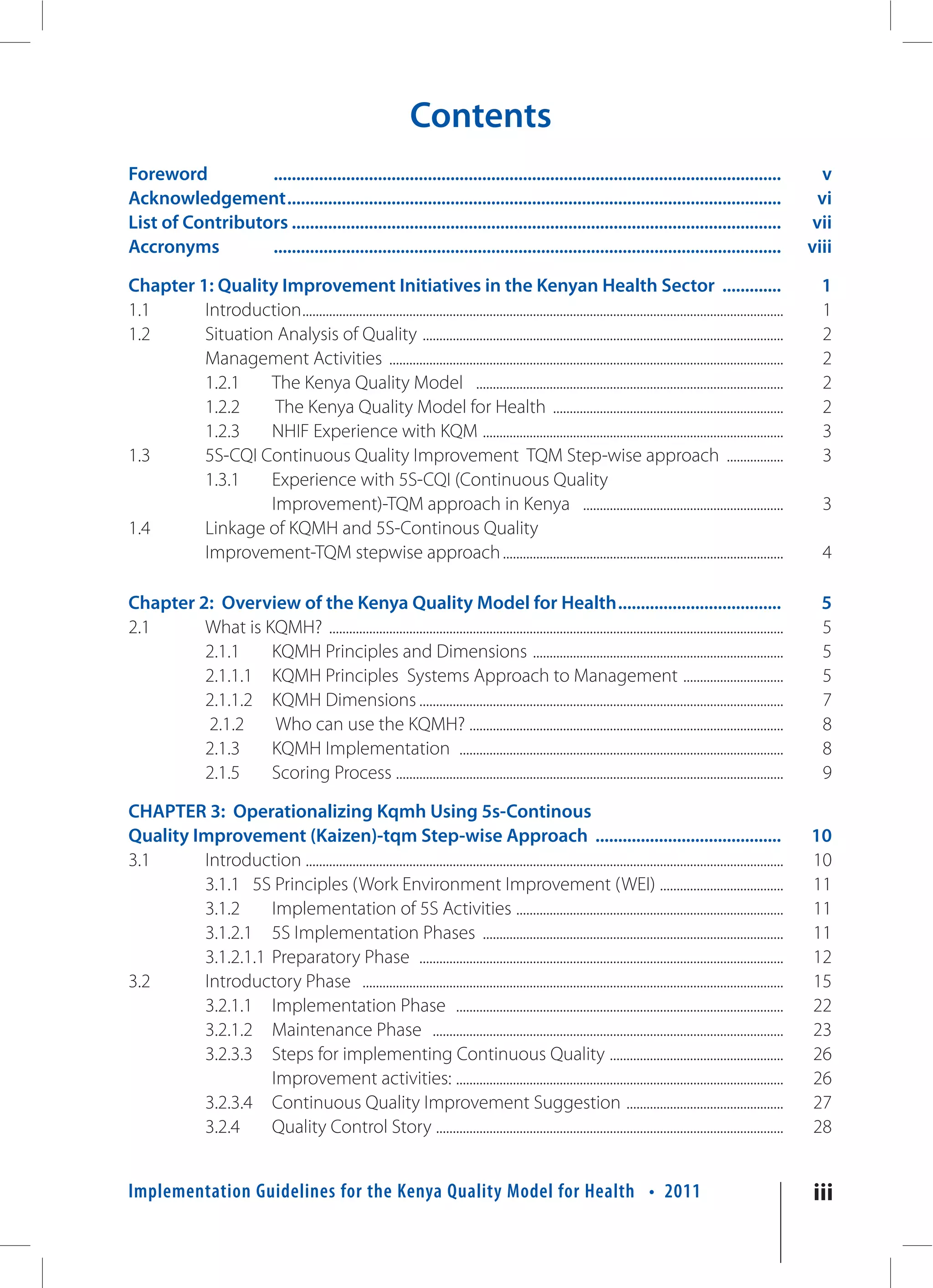 Contents
Foreword          ................................................................................................................                                          v
Acknowledgement .............................................................................................................                                              vi
List of Contributors ............................................................................................................                                         vii
Accronyms         ................................................................................................................                                       viii

Chapter 1: Quality Improvement Initiatives in the Kenyan Health Sector .............                                                                                       1
1.1      Introduction ................................................................................................................................................     1
1.2      Situation Analysis of Quality ............................................................................................................                        2
         Management Activities ......................................................................................................................                      2
         1.2.1    The Kenya Quality Model ............................................................................................                                     2
         1.2.2     The Kenya Quality Model for Health .....................................................................                                                2
         1.2.3    NHIF Experience with KQM ..........................................................................................                                      3
1.3      5S-CQI Continuous Quality Improvement TQM Step-wise approach .................                                                                                    3
         1.3.1    Experience with 5S-CQI (Continuous Quality
                  Improvement)-TQM approach in Kenya ............................................................                                                          3
1.4      Linkage of KQMH and 5S-Continous Quality
         Improvement-TQM stepwise approach ....................................................................................                                            4

Chapter 2: Overview of the Kenya Quality Model for Health ....................................                                                                             5
2.1      What is KQMH? ........................................................................................................................................            5
         2.1.1    KQMH Principles and Dimensions ...........................................................................                                               5
         2.1.1.1 KQMH Principles Systems Approach to Management ..............................                                                                             5
         2.1.1.2 KQMH Dimensions .............................................................................................................                             7
         2.1.2    Who can use the KQMH? ..............................................................................................                                     8
         2.1.3    KQMH Implementation .................................................................................................                                    8
         2.1.5    Scoring Process ....................................................................................................................                     9

CHAPTER 3: Operationalizing Kqmh Using 5s-Continous
Quality Improvement (Kaizen)-tqm Step-wise Approach .........................................                                                                            10
3.1      Introduction ...............................................................................................................................................    10
         3.1.1 5S Principles (Work Environment Improvement (WEI) .....................................                                                                   11
         3.1.2     Implementation of 5S Activities ................................................................................                                      11
         3.1.2.1 5S Implementation Phases ..........................................................................................                                     11
         3.1.2.1.1 Preparatory Phase .............................................................................................................                       12
3.2      Introductory Phase ..............................................................................................................................               15
         3.2.1.1 Implementation Phase ..................................................................................................                                 22
         3.2.1.2 Maintenance Phase .........................................................................................................                             23
         3.2.3.3 Steps for implementing Continuous Quality ....................................................                                                          26
                   Improvement activities: ..................................................................................................                            26
         3.2.3.4 Continuous Quality Improvement Suggestion ...............................................                                                               27
         3.2.4     Quality Control Story ........................................................................................................                        28


Implementation Guidelines for the Kenya Quality Model for Health • 2011                                                                                                  iii
 