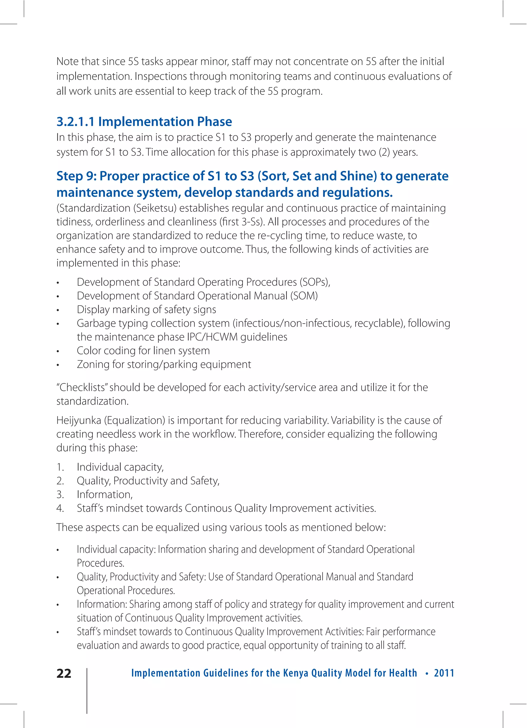 Note that since 5S tasks appear minor, staff may not concentrate on 5S after the initial
implementation. Inspections through monitoring teams and continuous evaluations of
all work units are essential to keep track of the 5S program.

3.2.1.1 Implementation Phase
In this phase, the aim is to practice S1 to S3 properly and generate the maintenance
system for S1 to S3. Time allocation for this phase is approximately two (2) years.

Step 9: Proper practice of S1 to S3 (Sort, Set and Shine) to generate
maintenance system, develop standards and regulations.
(Standardization (Seiketsu) establishes regular and continuous practice of maintaining
tidiness, orderliness and cleanliness (first 3-Ss). All processes and procedures of the
organization are standardized to reduce the re-cycling time, to reduce waste, to
enhance safety and to improve outcome. Thus, the following kinds of activities are
implemented in this phase:
•    Development of Standard Operating Procedures (SOPs),
•    Development of Standard Operational Manual (SOM)
•    Display marking of safety signs
•    Garbage typing collection system (infectious/non-infectious, recyclable), following
     the maintenance phase IPC/HCWM guidelines
•    Color coding for linen system
•    Zoning for storing/parking equipment

“Checklists” should be developed for each activity/service area and utilize it for the
standardization.
Heijyunka (Equalization) is important for reducing variability. Variability is the cause of
creating needless work in the workflow. Therefore, consider equalizing the following
during this phase:
1.   Individual capacity,
2.   Quality, Productivity and Safety,
3.   Information,
4.   Staff’s mindset towards Continous Quality Improvement activities.
These aspects can be equalized using various tools as mentioned below:
•    Individual capacity: Information sharing and development of Standard Operational
     Procedures.
•    Quality, Productivity and Safety: Use of Standard Operational Manual and Standard
     Operational Procedures.
•    Information: Sharing among staff of policy and strategy for quality improvement and current
     situation of Continuous Quality Improvement activities.
•    Staff’s mindset towards to Continuous Quality Improvement Activities: Fair performance
     evaluation and awards to good practice, equal opportunity of training to all staff.

22                Implementation Guidelines for the Kenya Quality Model for Health • 2011
 