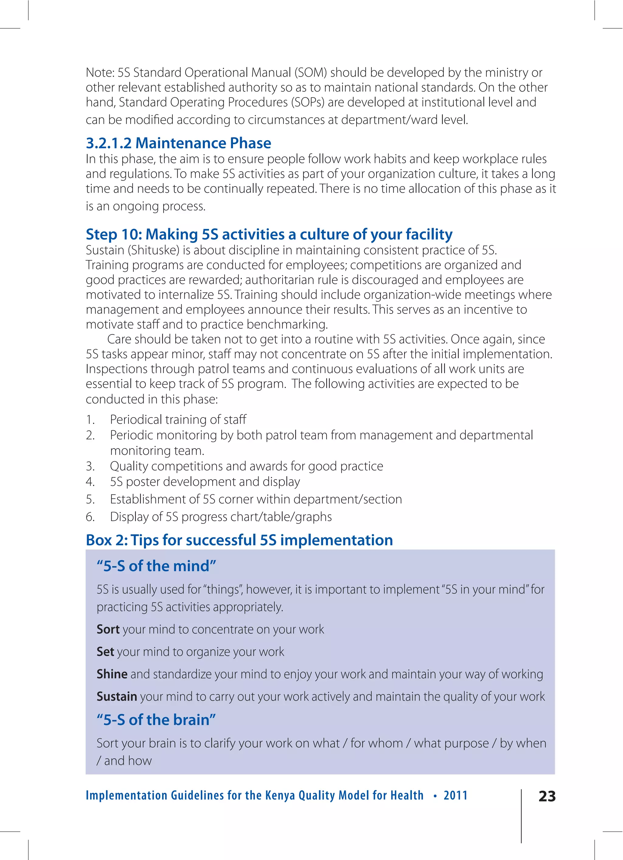 Note: 5S Standard Operational Manual (SOM) should be developed by the ministry or
other relevant established authority so as to maintain national standards. On the other
hand, Standard Operating Procedures (SOPs) are developed at institutional level and
can be modified according to circumstances at department/ward level.
3.2.1.2 Maintenance Phase
In this phase, the aim is to ensure people follow work habits and keep workplace rules
and regulations. To make 5S activities as part of your organization culture, it takes a long
time and needs to be continually repeated. There is no time allocation of this phase as it
is an ongoing process.

Step 10: Making 5S activities a culture of your facility
Sustain (Shituske) is about discipline in maintaining consistent practice of 5S.
Training programs are conducted for employees; competitions are organized and
good practices are rewarded; authoritarian rule is discouraged and employees are
motivated to internalize 5S. Training should include organization-wide meetings where
management and employees announce their results. This serves as an incentive to
motivate staff and to practice benchmarking.
    Care should be taken not to get into a routine with 5S activities. Once again, since
5S tasks appear minor, staff may not concentrate on 5S after the initial implementation.
Inspections through patrol teams and continuous evaluations of all work units are
essential to keep track of 5S program. The following activities are expected to be
conducted in this phase:
1.     Periodical training of staff
2.     Periodic monitoring by both patrol team from management and departmental
       monitoring team.
3.     Quality competitions and awards for good practice
4.     5S poster development and display
5.     Establishment of 5S corner within department/section
6.     Display of 5S progress chart/table/graphs
Box 2: Tips for successful 5S implementation
     “5-S of the mind”
     5S is usually used for “things”, however, it is important to implement “5S in your mind” for
     practicing 5S activities appropriately.
     Sort your mind to concentrate on your work
     Set your mind to organize your work
     Shine and standardize your mind to enjoy your work and maintain your way of working
     Sustain your mind to carry out your work actively and maintain the quality of your work
     “5-S of the brain”
     Sort your brain is to clarify your work on what / for whom / what purpose / by when
     / and how

Implementation Guidelines for the Kenya Quality Model for Health • 2011                        23
 