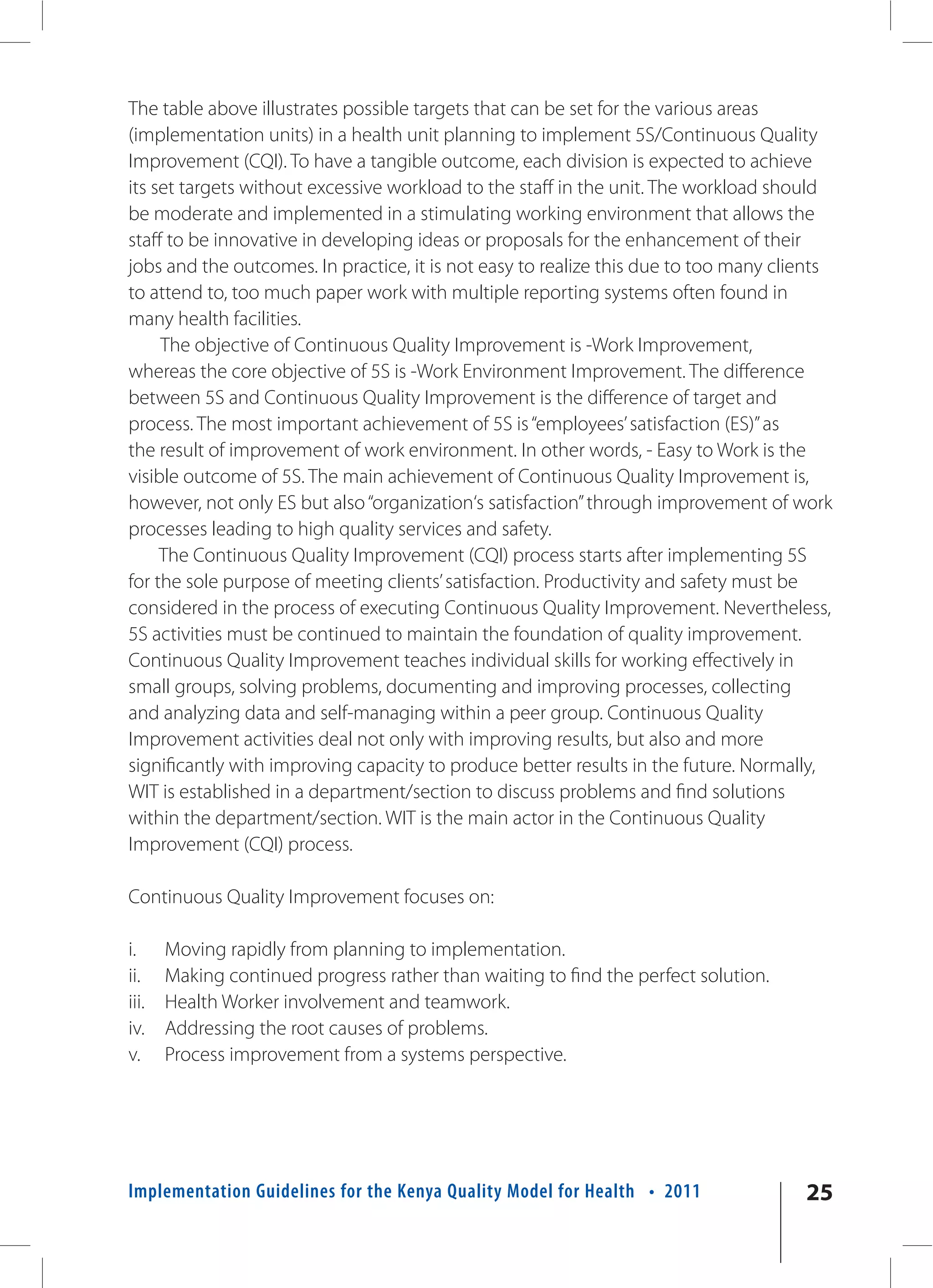 The table above illustrates possible targets that can be set for the various areas
(implementation units) in a health unit planning to implement 5S/Continuous Quality
Improvement (CQI). To have a tangible outcome, each division is expected to achieve
its set targets without excessive workload to the staff in the unit. The workload should
be moderate and implemented in a stimulating working environment that allows the
staff to be innovative in developing ideas or proposals for the enhancement of their
jobs and the outcomes. In practice, it is not easy to realize this due to too many clients
to attend to, too much paper work with multiple reporting systems often found in
many health facilities.
     The objective of Continuous Quality Improvement is -Work Improvement,
whereas the core objective of 5S is -Work Environment Improvement. The difference
between 5S and Continuous Quality Improvement is the difference of target and
process. The most important achievement of 5S is “employees’ satisfaction (ES)” as
the result of improvement of work environment. In other words, - Easy to Work is the
visible outcome of 5S. The main achievement of Continuous Quality Improvement is,
however, not only ES but also “organization‘s satisfaction” through improvement of work
processes leading to high quality services and safety.
     The Continuous Quality Improvement (CQI) process starts after implementing 5S
for the sole purpose of meeting clients’ satisfaction. Productivity and safety must be
considered in the process of executing Continuous Quality Improvement. Nevertheless,
5S activities must be continued to maintain the foundation of quality improvement.
Continuous Quality Improvement teaches individual skills for working effectively in
small groups, solving problems, documenting and improving processes, collecting
and analyzing data and self-managing within a peer group. Continuous Quality
Improvement activities deal not only with improving results, but also and more
significantly with improving capacity to produce better results in the future. Normally,
WIT is established in a department/section to discuss problems and find solutions
within the department/section. WIT is the main actor in the Continuous Quality
Improvement (CQI) process.

Continuous Quality Improvement focuses on:

i.     Moving rapidly from planning to implementation.
ii.    Making continued progress rather than waiting to find the perfect solution.
iii.   Health Worker involvement and teamwork.
iv.    Addressing the root causes of problems.
v.     Process improvement from a systems perspective.




Implementation Guidelines for the Kenya Quality Model for Health • 2011               25
 