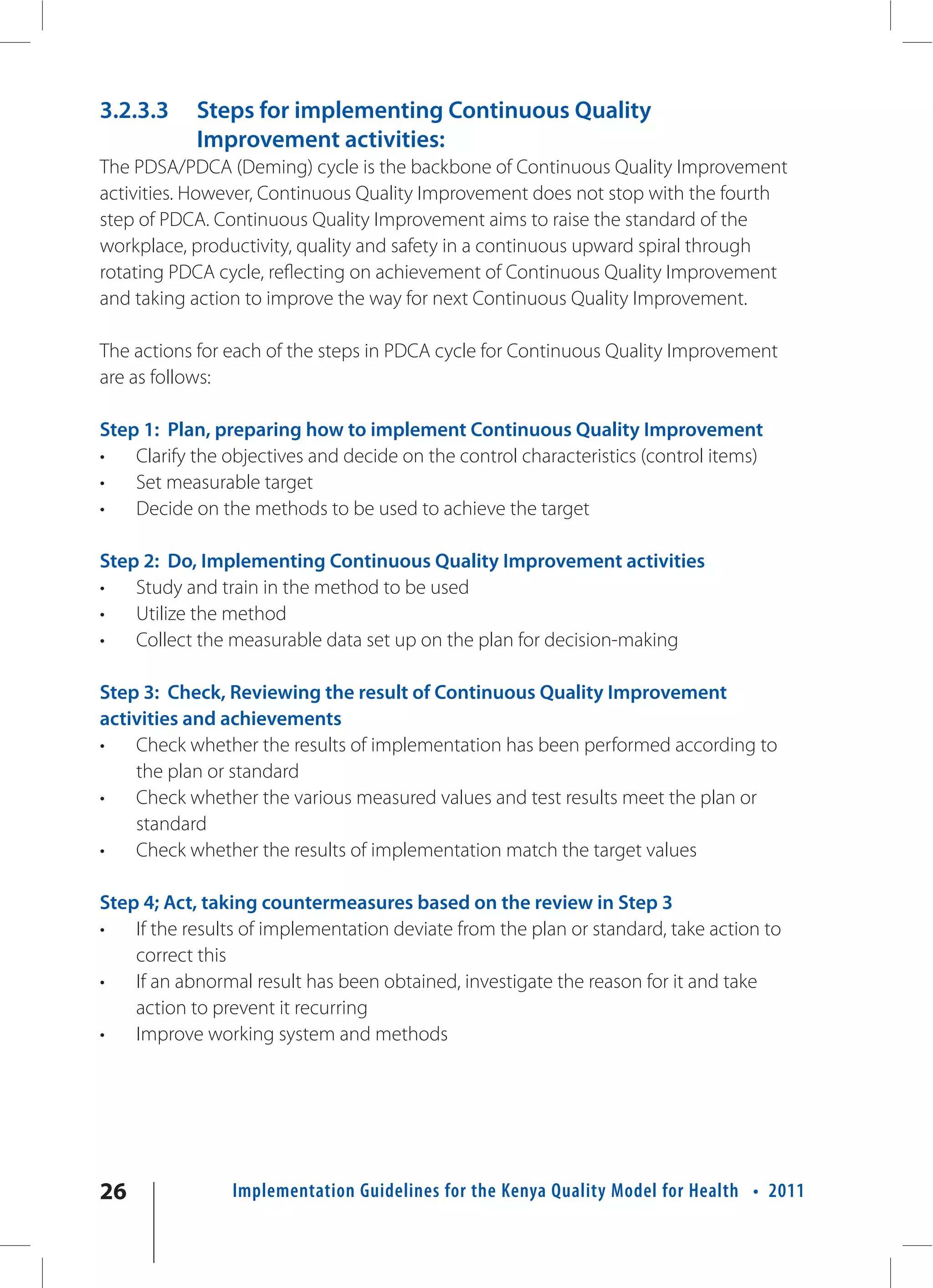 3.2.3.3     Steps for implementing Continuous Quality
            Improvement activities:
The PDSA/PDCA (Deming) cycle is the backbone of Continuous Quality Improvement
activities. However, Continuous Quality Improvement does not stop with the fourth
step of PDCA. Continuous Quality Improvement aims to raise the standard of the
workplace, productivity, quality and safety in a continuous upward spiral through
rotating PDCA cycle, reflecting on achievement of Continuous Quality Improvement
and taking action to improve the way for next Continuous Quality Improvement.

The actions for each of the steps in PDCA cycle for Continuous Quality Improvement
are as follows:

Step 1: Plan, preparing how to implement Continuous Quality Improvement
•   Clarify the objectives and decide on the control characteristics (control items)
•   Set measurable target
•   Decide on the methods to be used to achieve the target

Step 2: Do, Implementing Continuous Quality Improvement activities
•   Study and train in the method to be used
•   Utilize the method
•   Collect the measurable data set up on the plan for decision-making

Step 3: Check, Reviewing the result of Continuous Quality Improvement
activities and achievements
•   Check whether the results of implementation has been performed according to
    the plan or standard
•   Check whether the various measured values and test results meet the plan or
    standard
•   Check whether the results of implementation match the target values

Step 4; Act, taking countermeasures based on the review in Step 3
•   If the results of implementation deviate from the plan or standard, take action to
    correct this
•   If an abnormal result has been obtained, investigate the reason for it and take
    action to prevent it recurring
•   Improve working system and methods




26              Implementation Guidelines for the Kenya Quality Model for Health • 2011
 