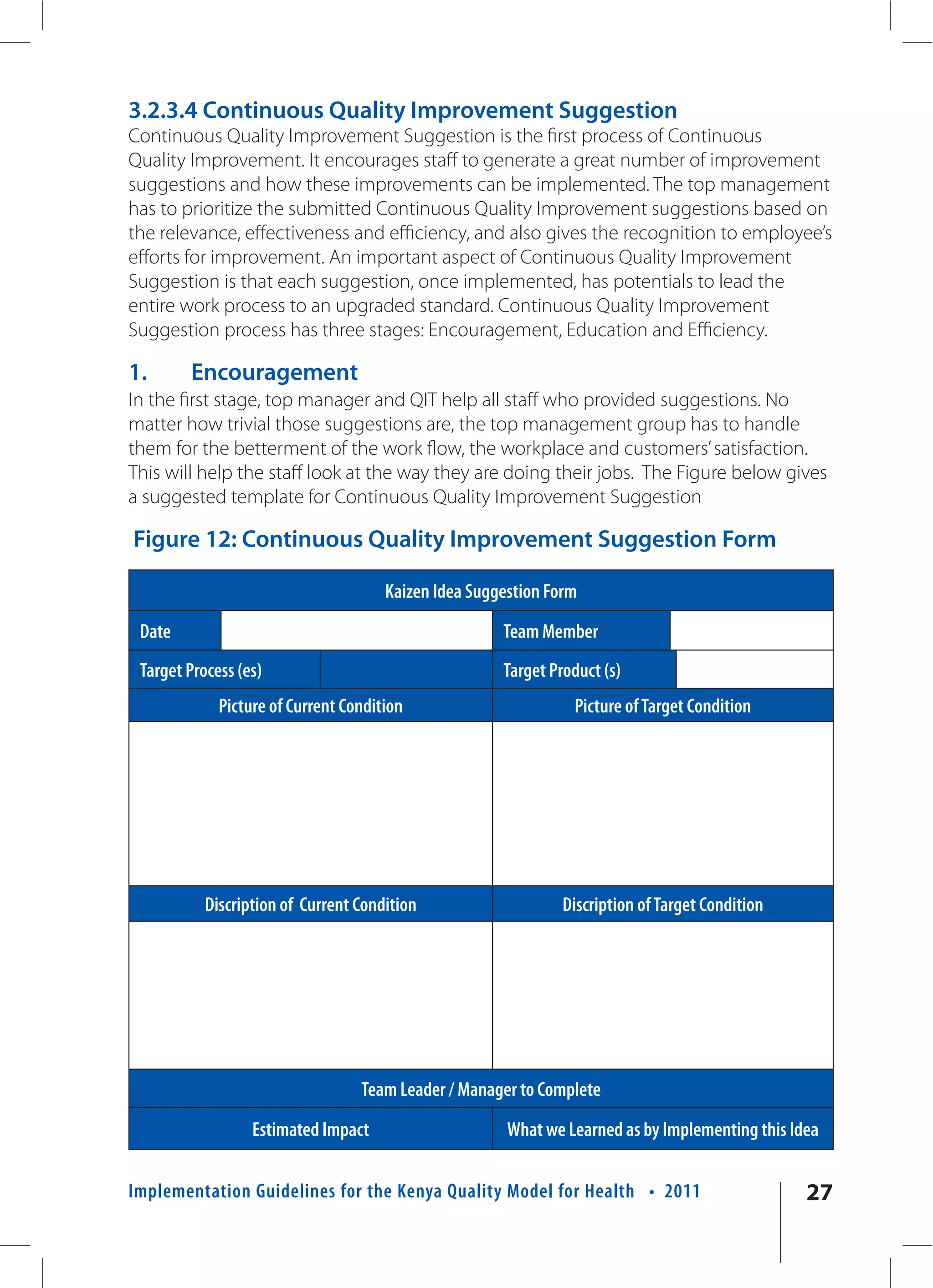 3.2.3.4 Continuous Quality Improvement Suggestion
Continuous Quality Improvement Suggestion is the first process of Continuous
Quality Improvement. It encourages staff to generate a great number of improvement
suggestions and how these improvements can be implemented. The top management
has to prioritize the submitted Continuous Quality Improvement suggestions based on
the relevance, effectiveness and efficiency, and also gives the recognition to employee’s
efforts for improvement. An important aspect of Continuous Quality Improvement
Suggestion is that each suggestion, once implemented, has potentials to lead the
entire work process to an upgraded standard. Continuous Quality Improvement
Suggestion process has three stages: Encouragement, Education and Efficiency.

1.      Encouragement
In the first stage, top manager and QIT help all staff who provided suggestions. No
matter how trivial those suggestions are, the top management group has to handle
them for the betterment of the work flow, the workplace and customers’ satisfaction.
This will help the staff look at the way they are doing their jobs. The Figure below gives
a suggested template for Continuous Quality Improvement Suggestion

Figure 12: Continuous Quality Improvement Suggestion Form

                                      Kaizen Idea Suggestion Form
 Date                                                 Team Member
 Target Process (es)                                  Target Product (s)
             Picture of Current Condition                       Picture of Target Condition




           Discription of Current Condition                    Discription of Target Condition




                                  Team Leader / Manager to Complete
                  Estimated Impact                     What we Learned as by Implementing this Idea


Implementation Guidelines for the Kenya Quality Model for Health • 2011                          27
 