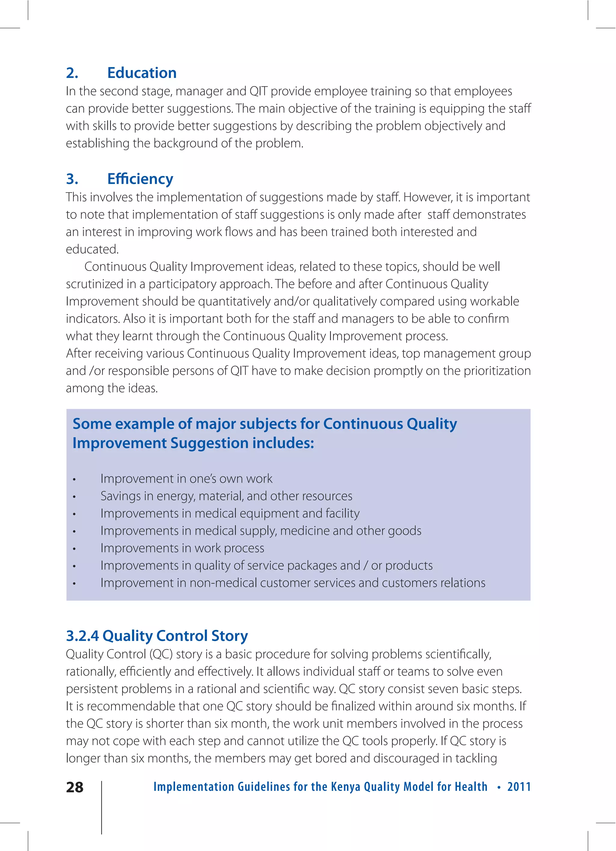 2.      Education
In the second stage, manager and QIT provide employee training so that employees
can provide better suggestions. The main objective of the training is equipping the staff
with skills to provide better suggestions by describing the problem objectively and
establishing the background of the problem.

3.      Efficiency
This involves the implementation of suggestions made by staff. However, it is important
to note that implementation of staff suggestions is only made after staff demonstrates
an interest in improving work flows and has been trained both interested and
educated.
    Continuous Quality Improvement ideas, related to these topics, should be well
scrutinized in a participatory approach. The before and after Continuous Quality
Improvement should be quantitatively and/or qualitatively compared using workable
indicators. Also it is important both for the staff and managers to be able to confirm
what they learnt through the Continuous Quality Improvement process.
After receiving various Continuous Quality Improvement ideas, top management group
and /or responsible persons of QIT have to make decision promptly on the prioritization
among the ideas.

 Some example of major subjects for Continuous Quality
 Improvement Suggestion includes:

 •    Improvement in one’s own work
 •    Savings in energy, material, and other resources
 •    Improvements in medical equipment and facility
 •    Improvements in medical supply, medicine and other goods
 •    Improvements in work process
 •    Improvements in quality of service packages and / or products
 •    Improvement in non-medical customer services and customers relations



3.2.4 Quality Control Story
Quality Control (QC) story is a basic procedure for solving problems scientifically,
rationally, efficiently and effectively. It allows individual staff or teams to solve even
persistent problems in a rational and scientific way. QC story consist seven basic steps.
It is recommendable that one QC story should be finalized within around six months. If
the QC story is shorter than six month, the work unit members involved in the process
may not cope with each step and cannot utilize the QC tools properly. If QC story is
longer than six months, the members may get bored and discouraged in tackling

28               Implementation Guidelines for the Kenya Quality Model for Health • 2011
 