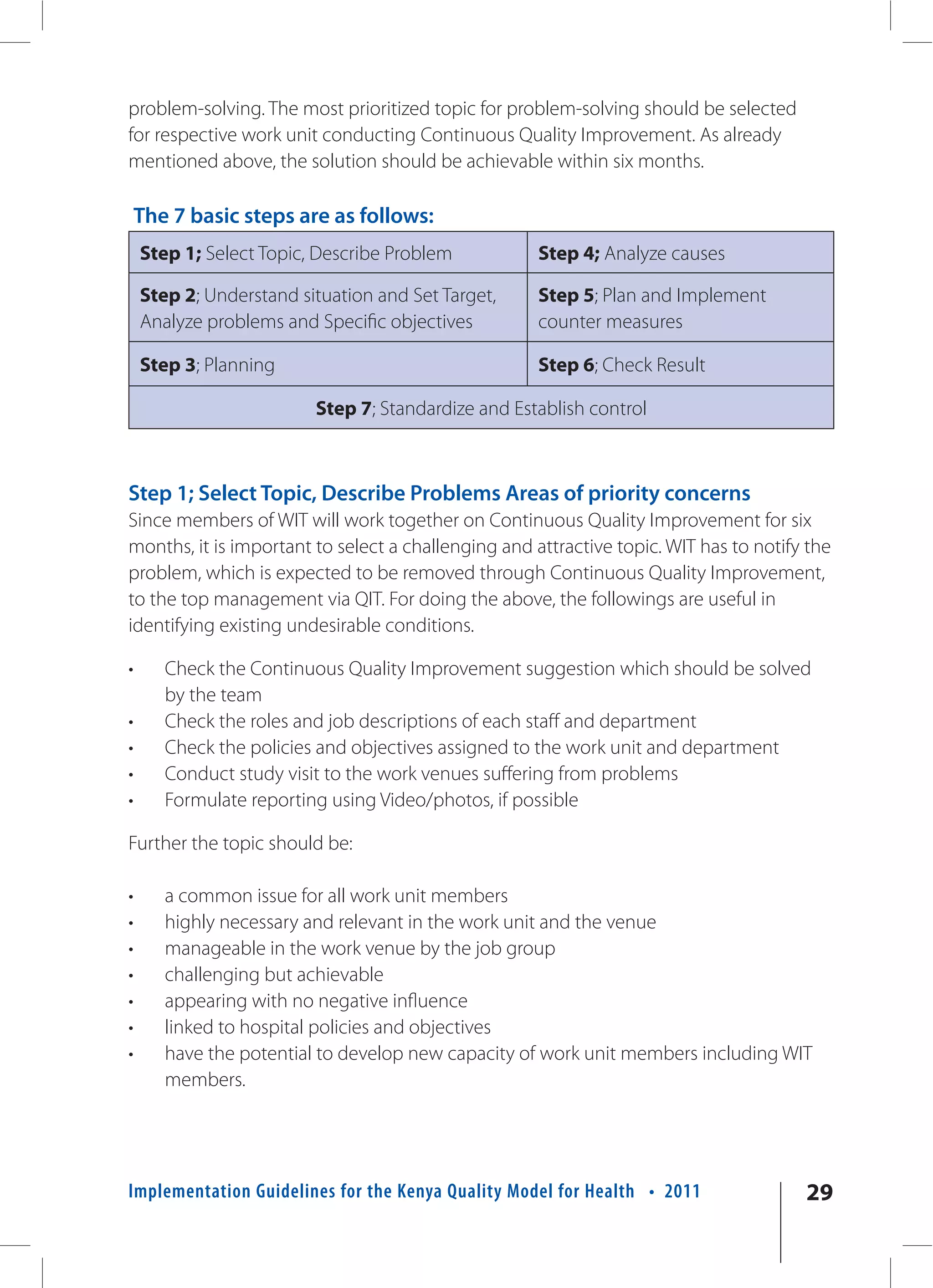 problem-solving. The most prioritized topic for problem-solving should be selected
for respective work unit conducting Continuous Quality Improvement. As already
mentioned above, the solution should be achievable within six months.

    The 7 basic steps are as follows:
    Step 1; Select Topic, Describe Problem           Step 4; Analyze causes

    Step 2; Understand situation and Set Target,     Step 5; Plan and Implement
    Analyze problems and Specific objectives         counter measures

    Step 3; Planning                                 Step 6; Check Result

                         Step 7; Standardize and Establish control



Step 1; Select Topic, Describe Problems Areas of priority concerns
Since members of WIT will work together on Continuous Quality Improvement for six
months, it is important to select a challenging and attractive topic. WIT has to notify the
problem, which is expected to be removed through Continuous Quality Improvement,
to the top management via QIT. For doing the above, the followings are useful in
identifying existing undesirable conditions.

•      Check the Continuous Quality Improvement suggestion which should be solved
       by the team
•      Check the roles and job descriptions of each staff and department
•      Check the policies and objectives assigned to the work unit and department
•      Conduct study visit to the work venues suffering from problems
•      Formulate reporting using Video/photos, if possible

Further the topic should be:

•      a common issue for all work unit members
•      highly necessary and relevant in the work unit and the venue
•      manageable in the work venue by the job group
•      challenging but achievable
•      appearing with no negative influence
•      linked to hospital policies and objectives
•      have the potential to develop new capacity of work unit members including WIT
       members.




Implementation Guidelines for the Kenya Quality Model for Health • 2011                29
 