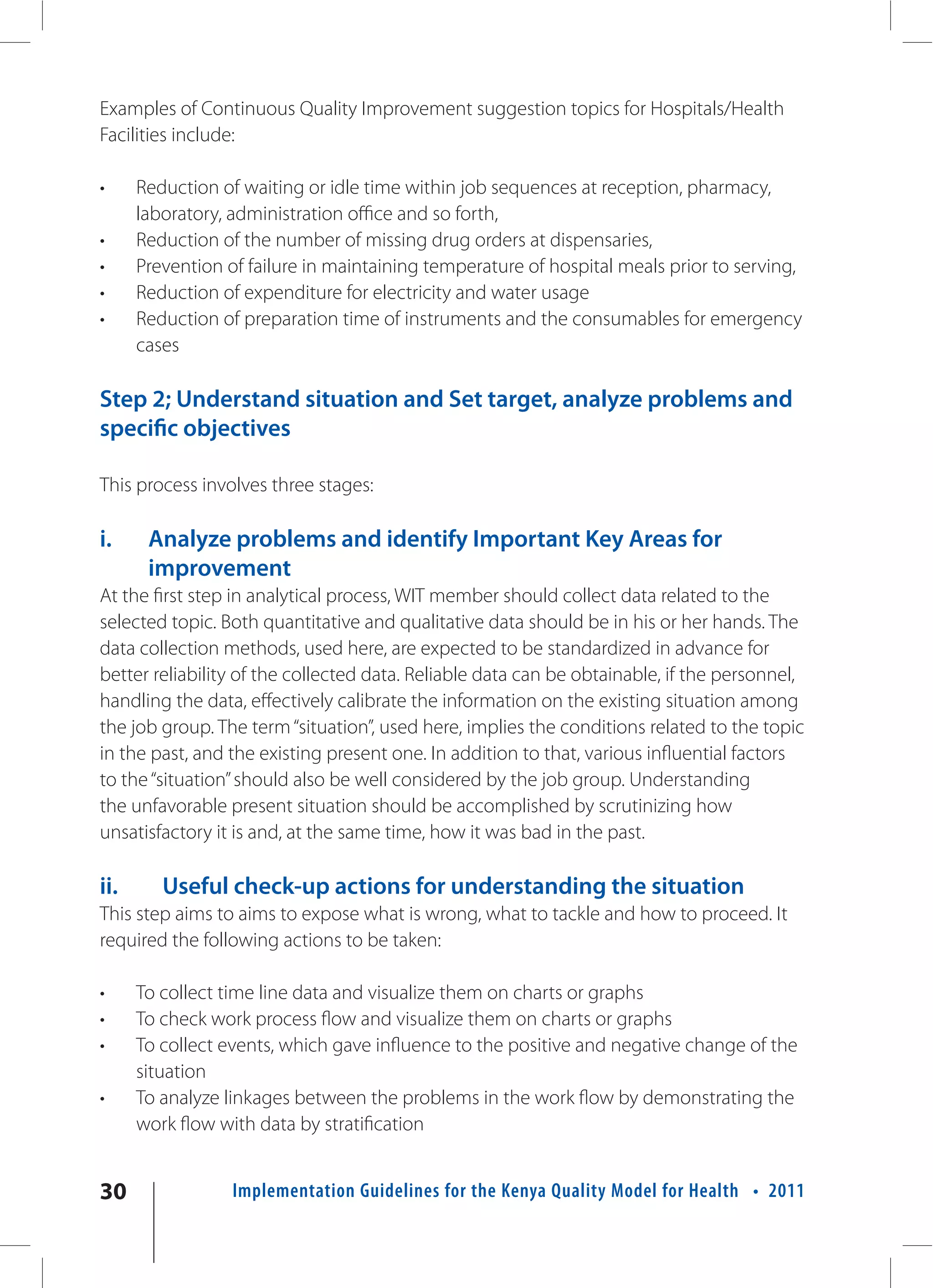 Examples of Continuous Quality Improvement suggestion topics for Hospitals/Health
Facilities include:

•     Reduction of waiting or idle time within job sequences at reception, pharmacy,
      laboratory, administration office and so forth,
•     Reduction of the number of missing drug orders at dispensaries,
•     Prevention of failure in maintaining temperature of hospital meals prior to serving,
•     Reduction of expenditure for electricity and water usage
•     Reduction of preparation time of instruments and the consumables for emergency
      cases

Step 2; Understand situation and Set target, analyze problems and
specific objectives

This process involves three stages:

i.     Analyze problems and identify Important Key Areas for
       improvement
At the first step in analytical process, WIT member should collect data related to the
selected topic. Both quantitative and qualitative data should be in his or her hands. The
data collection methods, used here, are expected to be standardized in advance for
better reliability of the collected data. Reliable data can be obtainable, if the personnel,
handling the data, effectively calibrate the information on the existing situation among
the job group. The term “situation”, used here, implies the conditions related to the topic
in the past, and the existing present one. In addition to that, various influential factors
to the “situation” should also be well considered by the job group. Understanding
the unfavorable present situation should be accomplished by scrutinizing how
unsatisfactory it is and, at the same time, how it was bad in the past.

ii.      Useful check-up actions for understanding the situation
This step aims to aims to expose what is wrong, what to tackle and how to proceed. It
required the following actions to be taken:

•     To collect time line data and visualize them on charts or graphs
•     To check work process flow and visualize them on charts or graphs
•     To collect events, which gave influence to the positive and negative change of the
      situation
•     To analyze linkages between the problems in the work flow by demonstrating the
      work flow with data by stratification


30                Implementation Guidelines for the Kenya Quality Model for Health • 2011
 
