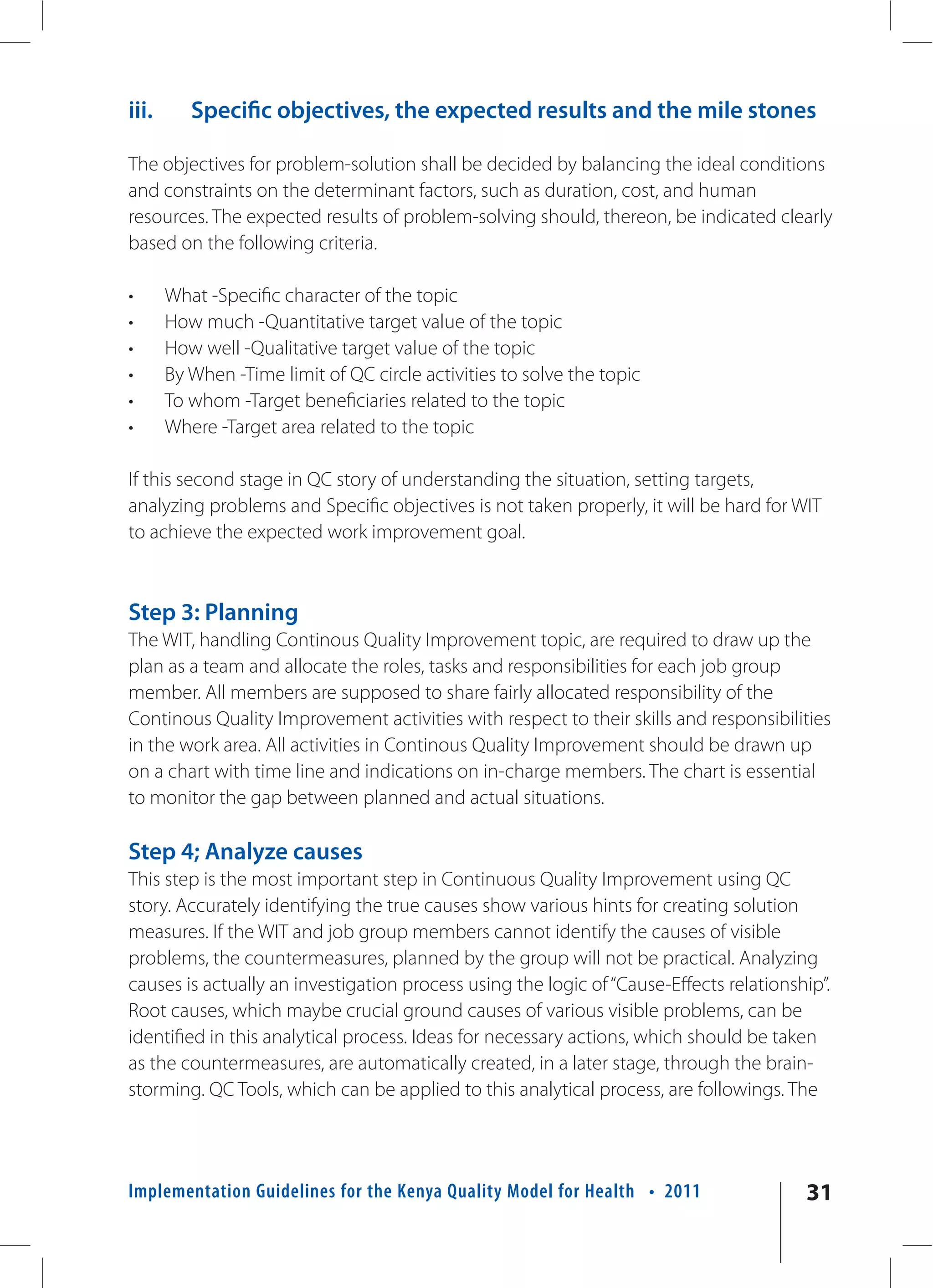 iii.      Specific objectives, the expected results and the mile stones

The objectives for problem-solution shall be decided by balancing the ideal conditions
and constraints on the determinant factors, such as duration, cost, and human
resources. The expected results of problem-solving should, thereon, be indicated clearly
based on the following criteria.

•      What -Specific character of the topic
•      How much -Quantitative target value of the topic
•      How well -Qualitative target value of the topic
•      By When -Time limit of QC circle activities to solve the topic
•      To whom -Target beneficiaries related to the topic
•      Where -Target area related to the topic

If this second stage in QC story of understanding the situation, setting targets,
analyzing problems and Specific objectives is not taken properly, it will be hard for WIT
to achieve the expected work improvement goal.



Step 3: Planning
The WIT, handling Continous Quality Improvement topic, are required to draw up the
plan as a team and allocate the roles, tasks and responsibilities for each job group
member. All members are supposed to share fairly allocated responsibility of the
Continous Quality Improvement activities with respect to their skills and responsibilities
in the work area. All activities in Continous Quality Improvement should be drawn up
on a chart with time line and indications on in-charge members. The chart is essential
to monitor the gap between planned and actual situations.

Step 4; Analyze causes
This step is the most important step in Continuous Quality Improvement using QC
story. Accurately identifying the true causes show various hints for creating solution
measures. If the WIT and job group members cannot identify the causes of visible
problems, the countermeasures, planned by the group will not be practical. Analyzing
causes is actually an investigation process using the logic of “Cause-Effects relationship”.
Root causes, which maybe crucial ground causes of various visible problems, can be
identified in this analytical process. Ideas for necessary actions, which should be taken
as the countermeasures, are automatically created, in a later stage, through the brain-
storming. QC Tools, which can be applied to this analytical process, are followings. The




Implementation Guidelines for the Kenya Quality Model for Health • 2011                 31
 