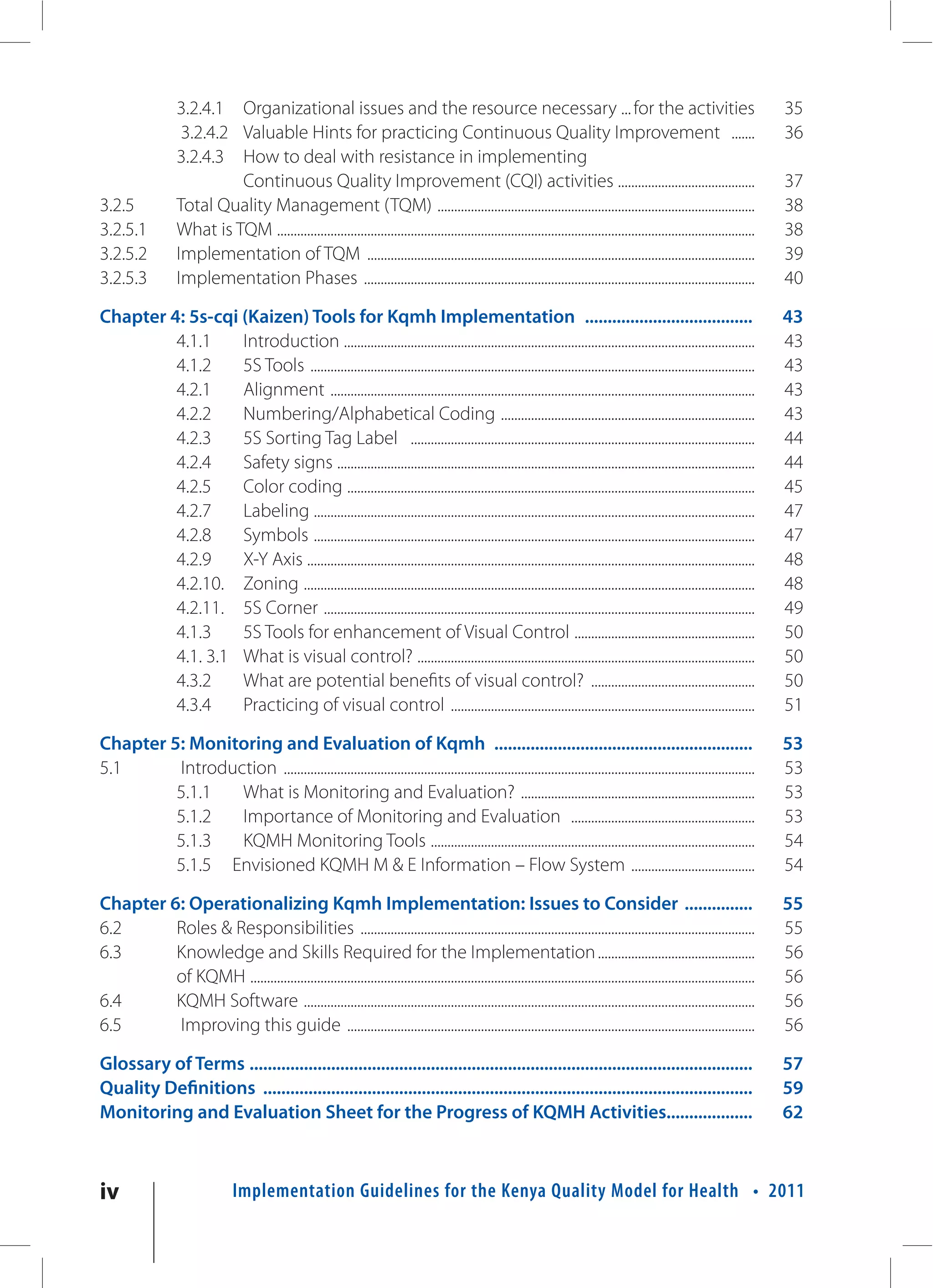3.2.4.1 Organizational issues and the resource necessary ... for the activities                                                                               35
                    3.2.4.2 Valuable Hints for practicing Continuous Quality Improvement .......                                                                                 36
                   3.2.4.3 How to deal with resistance in implementing
                            Continuous Quality Improvement (CQI) activities .........................................                                                            37
3.2.5              Total Quality Management (TQM) ...............................................................................................                                38
3.2.5.1            What is TQM ...............................................................................................................................................   38
3.2.5.2            Implementation of TQM ....................................................................................................................                    39
3.2.5.3            Implementation Phases .....................................................................................................................                   40

Chapter 4: 5s-cqi (Kaizen) Tools for Kqmh Implementation .....................................                                                                                   43
         4.1.1    Introduction ...........................................................................................................................                       43
         4.1.2    5S Tools .....................................................................................................................................                 43
         4.2.1    Alignment ...............................................................................................................................                      43
         4.2.2    Numbering/Alphabetical Coding ............................................................................                                                     43
         4.2.3    5S Sorting Tag Label .......................................................................................................                                   44
         4.2.4    Safety signs .............................................................................................................................                     44
         4.2.5    Color coding ..........................................................................................................................                        45
         4.2.7    Labeling ....................................................................................................................................                  47
         4.2.8    Symbols ....................................................................................................................................                   47
         4.2.9    X-Y Axis ......................................................................................................................................                48
         4.2.10. Zoning .......................................................................................................................................                  48
         4.2.11. 5S Corner .................................................................................................................................                     49
         4.1.3    5S Tools for enhancement of Visual Control ......................................................                                                              50
         4.1. 3.1 What is visual control? .....................................................................................................                                  50
         4.3.2    What are potential benefits of visual control? .................................................                                                               50
         4.3.4    Practicing of visual control ...........................................................................................                                       51

Chapter 5: Monitoring and Evaluation of Kqmh .........................................................                                                                           53
5.1      Introduction .............................................................................................................................................              53
         5.1.1   What is Monitoring and Evaluation? ......................................................................                                                       53
         5.1.2   Importance of Monitoring and Evaluation .......................................................                                                                 53
         5.1.3   KQMH Monitoring Tools .................................................................................................                                         54
         5.1.5 Envisioned KQMH M & E Information – Flow System .....................................                                                                             54

Chapter 6: Operationalizing Kqmh Implementation: Issues to Consider ...............                                                                                              55
6.2      Roles & Responsibilities ......................................................................................................................                         55
6.3      Knowledge and Skills Required for the Implementation ...............................................                                                                    56
         of KQMH .......................................................................................................................................................         56
6.4      KQMH Software .......................................................................................................................................                   56
6.5      Improving this guide ..........................................................................................................................                         56

Glossary of Terms ...............................................................................................................                                                57
Quality Definitions ............................................................................................................                                                 59
Monitoring and Evaluation Sheet for the Progress of KQMH Activities...................                                                                                           62



iv                                Implementation Guidelines for the Kenya Quality Model for Health • 2011
 