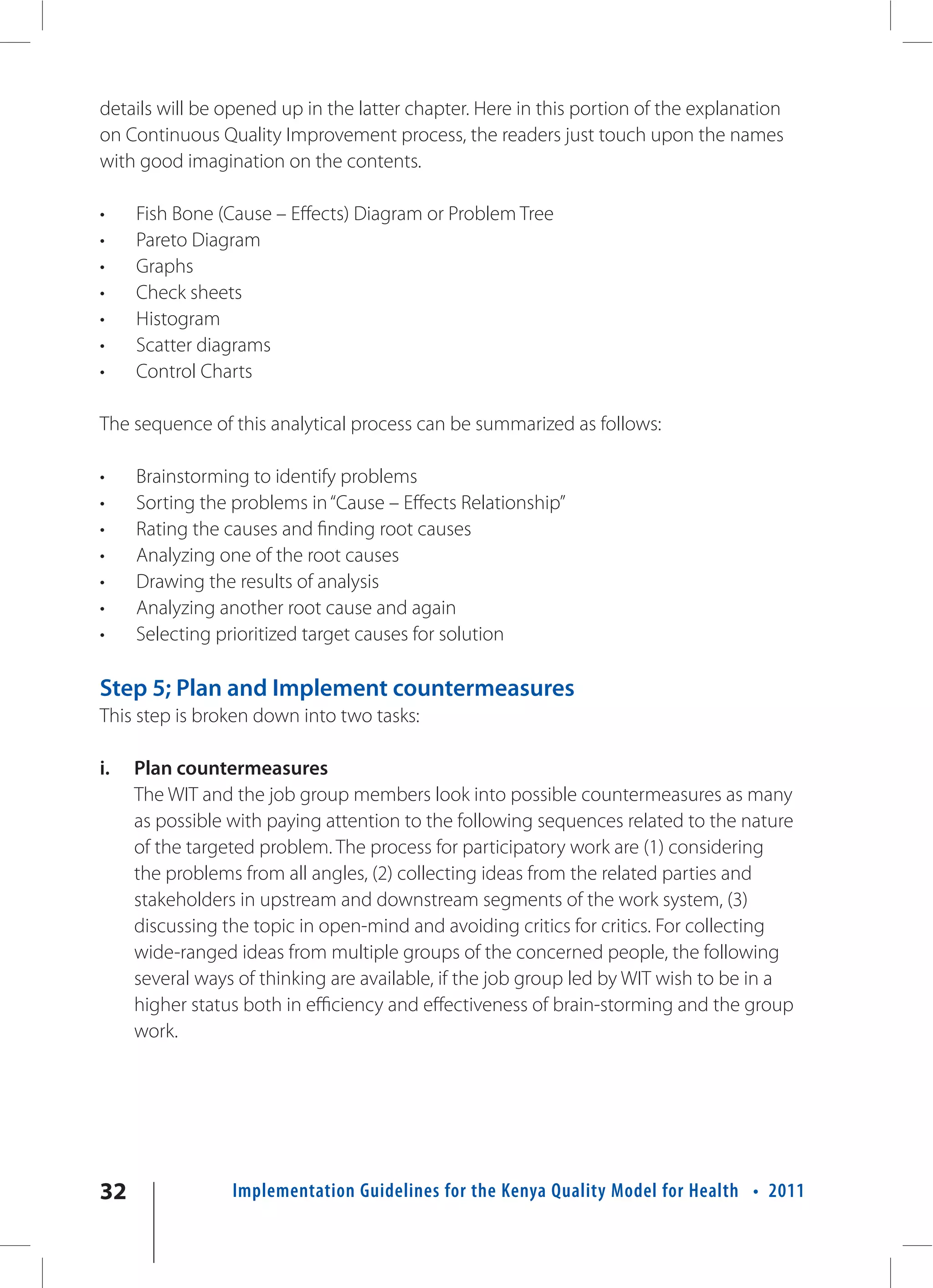 details will be opened up in the latter chapter. Here in this portion of the explanation
on Continuous Quality Improvement process, the readers just touch upon the names
with good imagination on the contents.

•    Fish Bone (Cause – Effects) Diagram or Problem Tree
•    Pareto Diagram
•    Graphs
•    Check sheets
•    Histogram
•    Scatter diagrams
•    Control Charts

The sequence of this analytical process can be summarized as follows:

•    Brainstorming to identify problems
•    Sorting the problems in “Cause – Effects Relationship”
•    Rating the causes and finding root causes
•    Analyzing one of the root causes
•    Drawing the results of analysis
•    Analyzing another root cause and again
•    Selecting prioritized target causes for solution

Step 5; Plan and Implement countermeasures
This step is broken down into two tasks:

i.   Plan countermeasures
     The WIT and the job group members look into possible countermeasures as many
     as possible with paying attention to the following sequences related to the nature
     of the targeted problem. The process for participatory work are (1) considering
     the problems from all angles, (2) collecting ideas from the related parties and
     stakeholders in upstream and downstream segments of the work system, (3)
     discussing the topic in open-mind and avoiding critics for critics. For collecting
     wide-ranged ideas from multiple groups of the concerned people, the following
     several ways of thinking are available, if the job group led by WIT wish to be in a
     higher status both in efficiency and effectiveness of brain-storming and the group
     work.




32               Implementation Guidelines for the Kenya Quality Model for Health • 2011
 
