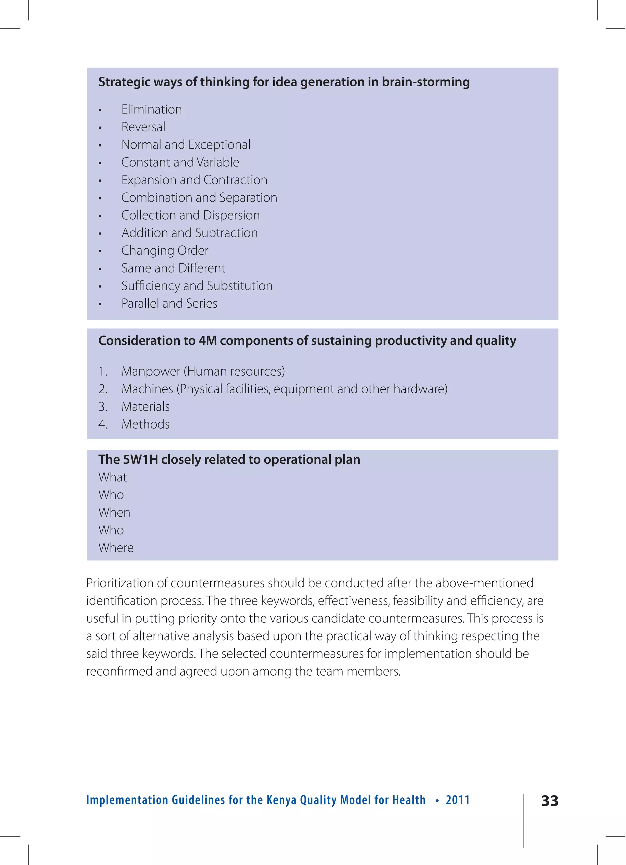 Strategic ways of thinking for idea generation in brain-storming

  •    Elimination
  •    Reversal
  •    Normal and Exceptional
  •    Constant and Variable
  •    Expansion and Contraction
  •    Combination and Separation
  •    Collection and Dispersion
  •    Addition and Subtraction
  •    Changing Order
  •    Same and Different
  •    Sufficiency and Substitution
  •    Parallel and Series

  Consideration to 4M components of sustaining productivity and quality

  1.   Manpower (Human resources)
  2.   Machines (Physical facilities, equipment and other hardware)
  3.   Materials
  4.   Methods

  The 5W1H closely related to operational plan
  What
  Who
  When
  Who
  Where

Prioritization of countermeasures should be conducted after the above-mentioned
identification process. The three keywords, effectiveness, feasibility and efficiency, are
useful in putting priority onto the various candidate countermeasures. This process is
a sort of alternative analysis based upon the practical way of thinking respecting the
said three keywords. The selected countermeasures for implementation should be
reconfirmed and agreed upon among the team members.




Implementation Guidelines for the Kenya Quality Model for Health • 2011                  33
 