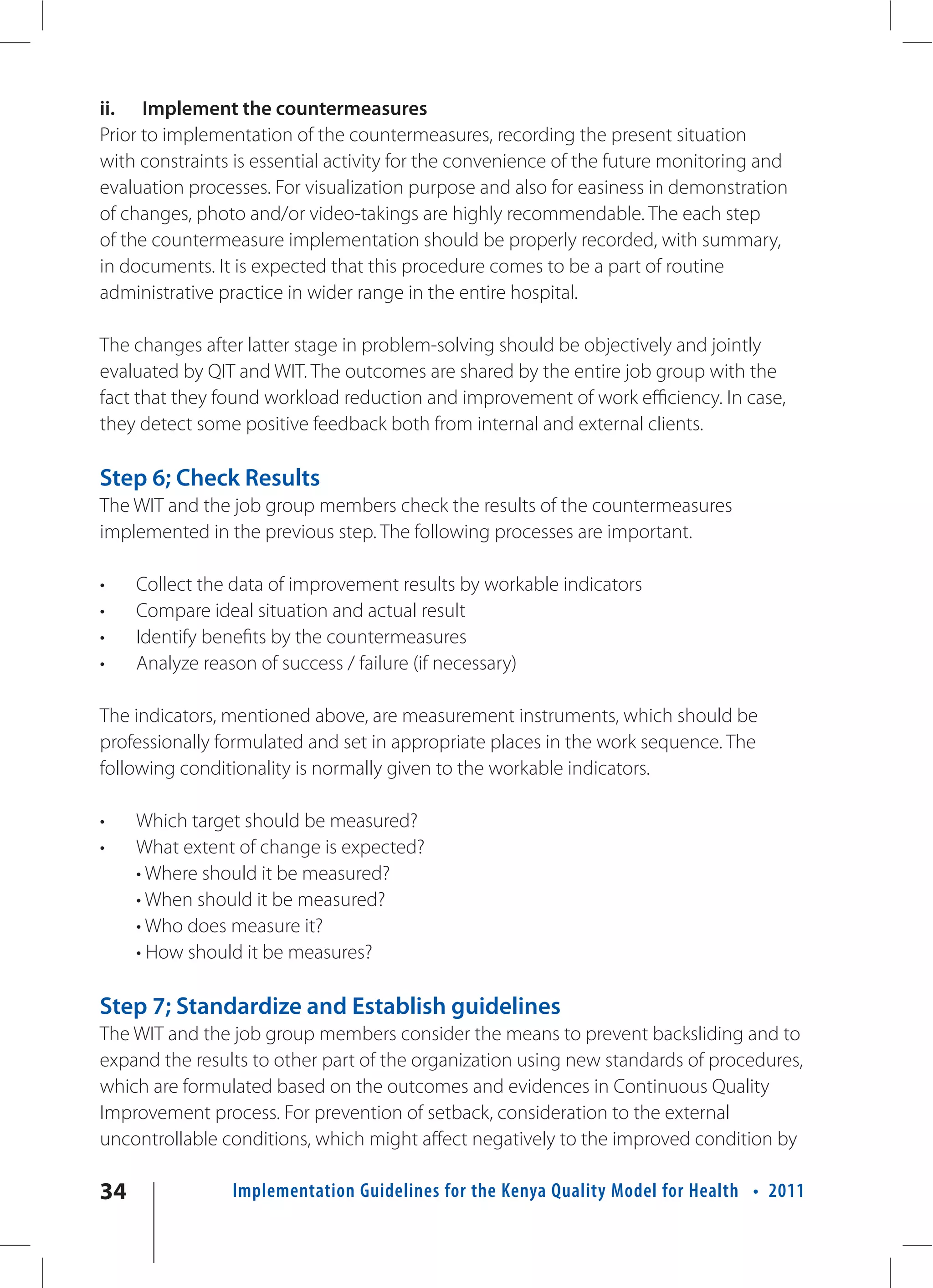 ii. Implement the countermeasures
Prior to implementation of the countermeasures, recording the present situation
with constraints is essential activity for the convenience of the future monitoring and
evaluation processes. For visualization purpose and also for easiness in demonstration
of changes, photo and/or video-takings are highly recommendable. The each step
of the countermeasure implementation should be properly recorded, with summary,
in documents. It is expected that this procedure comes to be a part of routine
administrative practice in wider range in the entire hospital.

The changes after latter stage in problem-solving should be objectively and jointly
evaluated by QIT and WIT. The outcomes are shared by the entire job group with the
fact that they found workload reduction and improvement of work efficiency. In case,
they detect some positive feedback both from internal and external clients.

Step 6; Check Results
The WIT and the job group members check the results of the countermeasures
implemented in the previous step. The following processes are important.

•    Collect the data of improvement results by workable indicators
•    Compare ideal situation and actual result
•    Identify benefits by the countermeasures
•    Analyze reason of success / failure (if necessary)

The indicators, mentioned above, are measurement instruments, which should be
professionally formulated and set in appropriate places in the work sequence. The
following conditionality is normally given to the workable indicators.

•    Which target should be measured?
•    What extent of change is expected?
     • Where should it be measured?
     • When should it be measured?
     • Who does measure it?
     • How should it be measures?

Step 7; Standardize and Establish guidelines
The WIT and the job group members consider the means to prevent backsliding and to
expand the results to other part of the organization using new standards of procedures,
which are formulated based on the outcomes and evidences in Continuous Quality
Improvement process. For prevention of setback, consideration to the external
uncontrollable conditions, which might affect negatively to the improved condition by

34              Implementation Guidelines for the Kenya Quality Model for Health • 2011
 