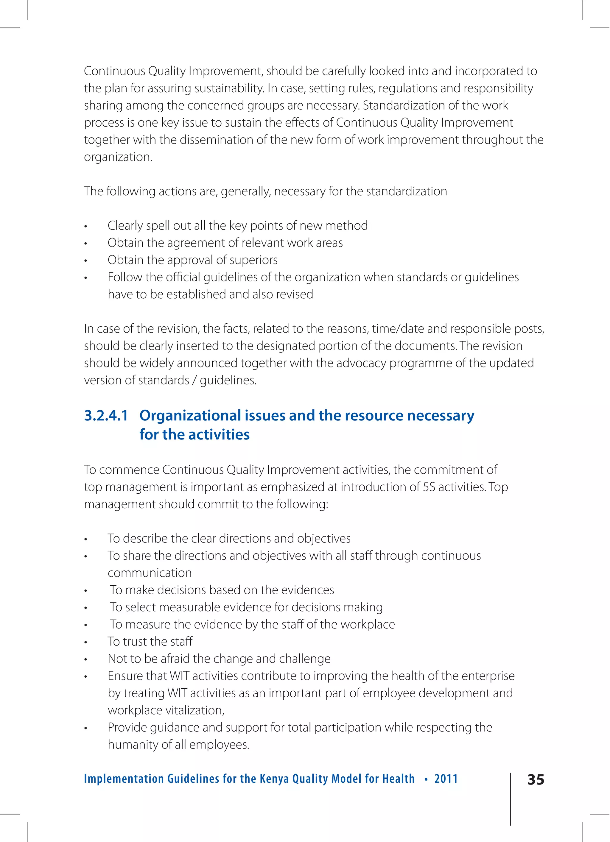 Continuous Quality Improvement, should be carefully looked into and incorporated to
the plan for assuring sustainability. In case, setting rules, regulations and responsibility
sharing among the concerned groups are necessary. Standardization of the work
process is one key issue to sustain the effects of Continuous Quality Improvement
together with the dissemination of the new form of work improvement throughout the
organization.

The following actions are, generally, necessary for the standardization

•   Clearly spell out all the key points of new method
•   Obtain the agreement of relevant work areas
•   Obtain the approval of superiors
•   Follow the official guidelines of the organization when standards or guidelines
    have to be established and also revised

In case of the revision, the facts, related to the reasons, time/date and responsible posts,
should be clearly inserted to the designated portion of the documents. The revision
should be widely announced together with the advocacy programme of the updated
version of standards / guidelines.

3.2.4.1 Organizational issues and the resource necessary
        for the activities

To commence Continuous Quality Improvement activities, the commitment of
top management is important as emphasized at introduction of 5S activities. Top
management should commit to the following:

•   To describe the clear directions and objectives
•   To share the directions and objectives with all staff through continuous
    communication
•   To make decisions based on the evidences
•   To select measurable evidence for decisions making
•   To measure the evidence by the staff of the workplace
•   To trust the staff
•   Not to be afraid the change and challenge
•   Ensure that WIT activities contribute to improving the health of the enterprise
    by treating WIT activities as an important part of employee development and
    workplace vitalization,
•   Provide guidance and support for total participation while respecting the
    humanity of all employees.

Implementation Guidelines for the Kenya Quality Model for Health • 2011                 35
 