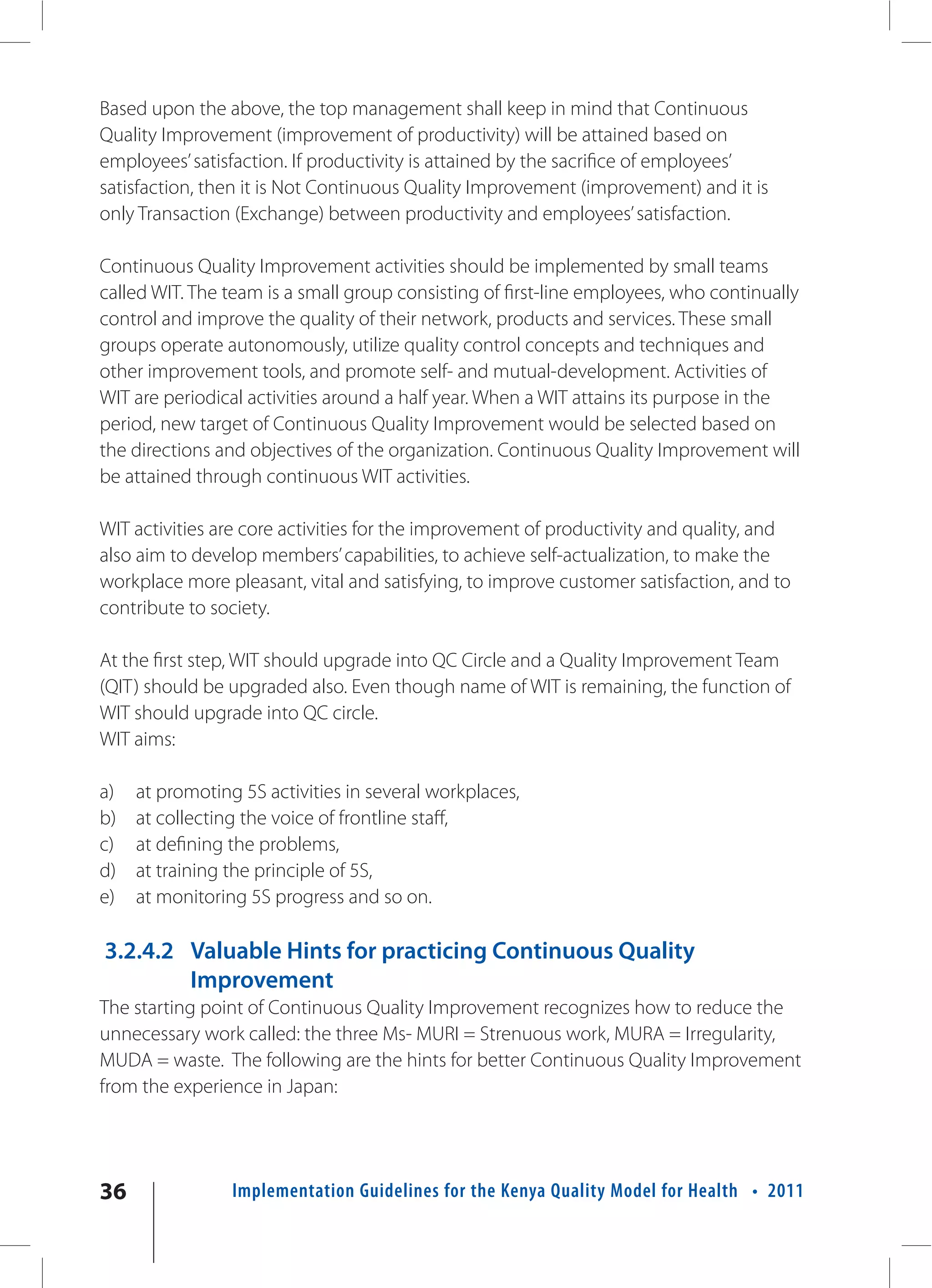 Based upon the above, the top management shall keep in mind that Continuous
Quality Improvement (improvement of productivity) will be attained based on
employees’ satisfaction. If productivity is attained by the sacrifice of employees’
satisfaction, then it is Not Continuous Quality Improvement (improvement) and it is
only Transaction (Exchange) between productivity and employees’ satisfaction.

Continuous Quality Improvement activities should be implemented by small teams
called WIT. The team is a small group consisting of first-line employees, who continually
control and improve the quality of their network, products and services. These small
groups operate autonomously, utilize quality control concepts and techniques and
other improvement tools, and promote self- and mutual-development. Activities of
WIT are periodical activities around a half year. When a WIT attains its purpose in the
period, new target of Continuous Quality Improvement would be selected based on
the directions and objectives of the organization. Continuous Quality Improvement will
be attained through continuous WIT activities.

WIT activities are core activities for the improvement of productivity and quality, and
also aim to develop members’ capabilities, to achieve self-actualization, to make the
workplace more pleasant, vital and satisfying, to improve customer satisfaction, and to
contribute to society.

At the first step, WIT should upgrade into QC Circle and a Quality Improvement Team
(QIT) should be upgraded also. Even though name of WIT is remaining, the function of
WIT should upgrade into QC circle.
WIT aims:

a)   at promoting 5S activities in several workplaces,
b)   at collecting the voice of frontline staff,
c)   at defining the problems,
d)   at training the principle of 5S,
e)   at monitoring 5S progress and so on.

3.2.4.2 Valuable Hints for practicing Continuous Quality
        Improvement
The starting point of Continuous Quality Improvement recognizes how to reduce the
unnecessary work called: the three Ms- MURI = Strenuous work, MURA = Irregularity,
MUDA = waste. The following are the hints for better Continuous Quality Improvement
from the experience in Japan:




36               Implementation Guidelines for the Kenya Quality Model for Health • 2011
 