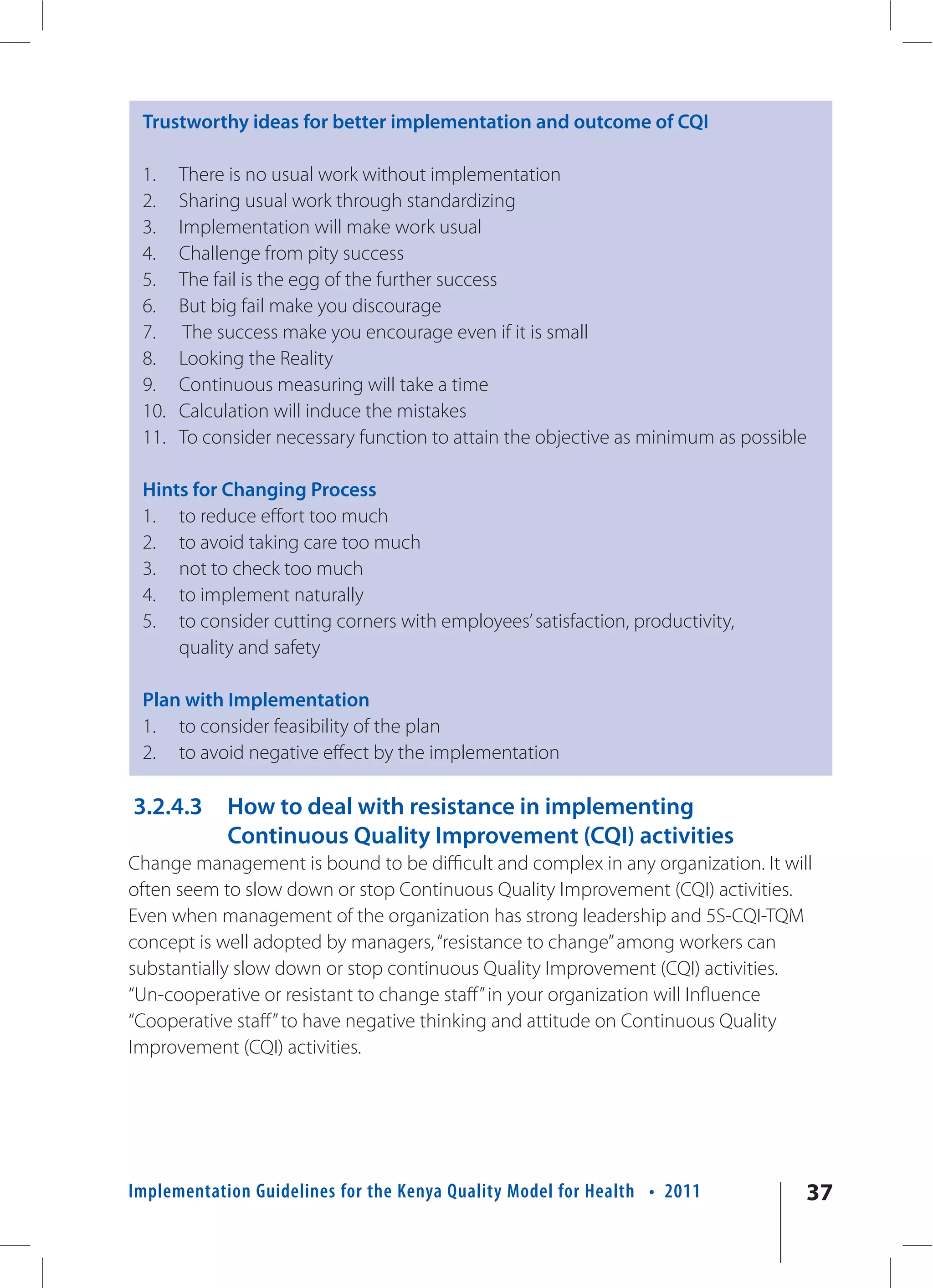 Trustworthy ideas for better implementation and outcome of CQI

 1.    There is no usual work without implementation
 2.    Sharing usual work through standardizing
 3.    Implementation will make work usual
 4.    Challenge from pity success
 5.    The fail is the egg of the further success
 6.    But big fail make you discourage
 7.     The success make you encourage even if it is small
 8.    Looking the Reality
 9.    Continuous measuring will take a time
 10.   Calculation will induce the mistakes
 11.   To consider necessary function to attain the objective as minimum as possible

 Hints for Changing Process
 1. to reduce effort too much
 2. to avoid taking care too much
 3. not to check too much
 4. to implement naturally
 5. to consider cutting corners with employees’ satisfaction, productivity,
     quality and safety

 Plan with Implementation
 1. to consider feasibility of the plan
 2. to avoid negative effect by the implementation

3.2.4.3     How to deal with resistance in implementing
            Continuous Quality Improvement (CQI) activities
Change management is bound to be difficult and complex in any organization. It will
often seem to slow down or stop Continuous Quality Improvement (CQI) activities.
Even when management of the organization has strong leadership and 5S-CQI-TQM
concept is well adopted by managers, “resistance to change” among workers can
substantially slow down or stop continuous Quality Improvement (CQI) activities.
“Un-cooperative or resistant to change staff” in your organization will Influence
“Cooperative staff” to have negative thinking and attitude on Continuous Quality
Improvement (CQI) activities.




Implementation Guidelines for the Kenya Quality Model for Health • 2011            37
 