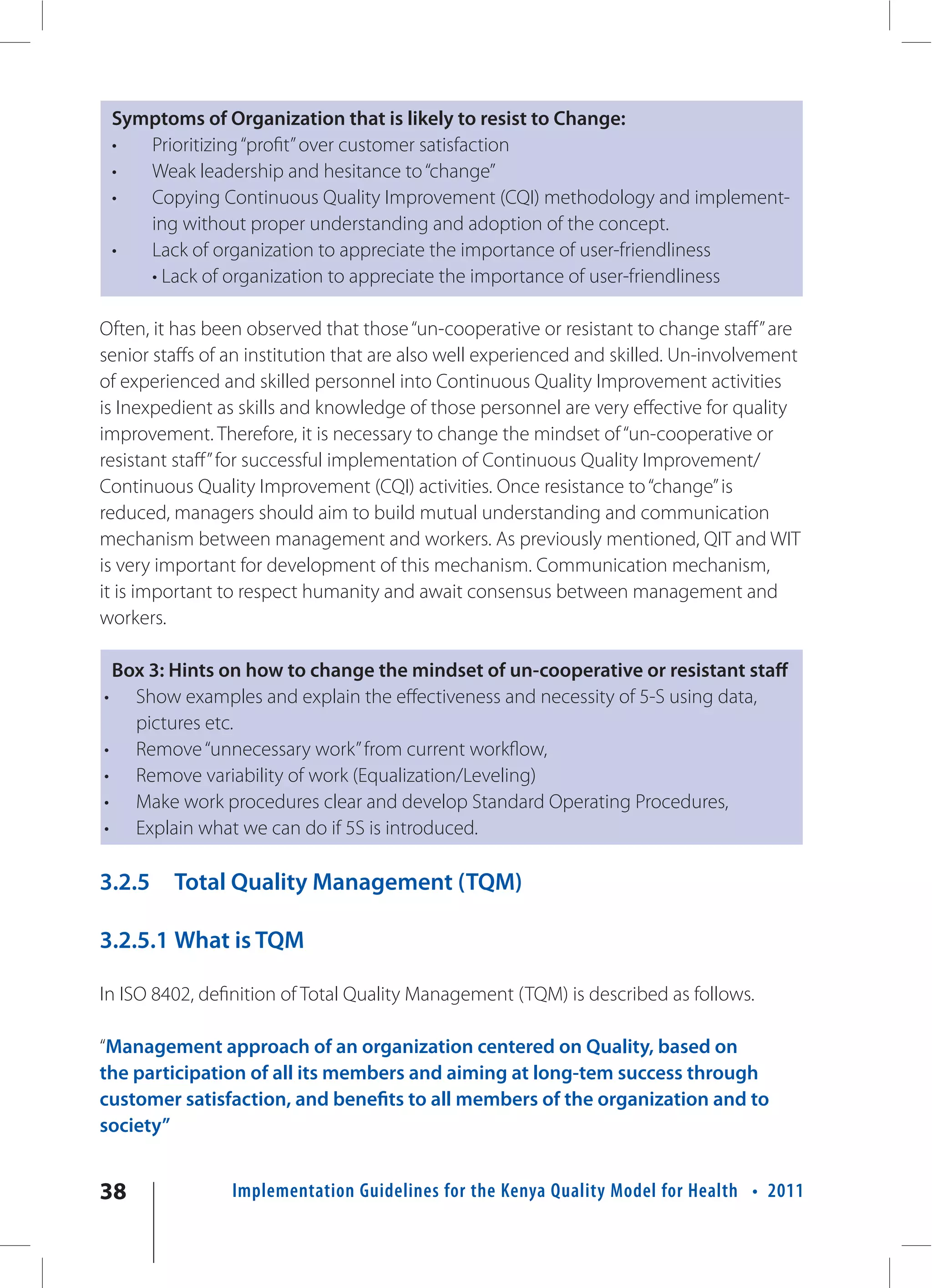 Symptoms of Organization that is likely to resist to Change:
    •  Prioritizing “profit” over customer satisfaction
    •  Weak leadership and hesitance to “change”
    •  Copying Continuous Quality Improvement (CQI) methodology and implement-
       ing without proper understanding and adoption of the concept.
    •  Lack of organization to appreciate the importance of user-friendliness
       • Lack of organization to appreciate the importance of user-friendliness

Often, it has been observed that those “un-cooperative or resistant to change staff” are
senior staffs of an institution that are also well experienced and skilled. Un-involvement
of experienced and skilled personnel into Continuous Quality Improvement activities
is Inexpedient as skills and knowledge of those personnel are very effective for quality
improvement. Therefore, it is necessary to change the mindset of “un-cooperative or
resistant staff” for successful implementation of Continuous Quality Improvement/
Continuous Quality Improvement (CQI) activities. Once resistance to “change” is
reduced, managers should aim to build mutual understanding and communication
mechanism between management and workers. As previously mentioned, QIT and WIT
is very important for development of this mechanism. Communication mechanism,
it is important to respect humanity and await consensus between management and
workers.

 Box 3: Hints on how to change the mindset of un-cooperative or resistant staff
•  Show examples and explain the effectiveness and necessity of 5-S using data,
   pictures etc.
• Remove “unnecessary work” from current workflow,
• Remove variability of work (Equalization/Leveling)
• Make work procedures clear and develop Standard Operating Procedures,
• Explain what we can do if 5S is introduced.

3.2.5     Total Quality Management (TQM)

3.2.5.1 What is TQM

In ISO 8402, definition of Total Quality Management (TQM) is described as follows.

“Management approach of an organization centered on Quality, based on
the participation of all its members and aiming at long-tem success through
customer satisfaction, and benefits to all members of the organization and to
society”


38               Implementation Guidelines for the Kenya Quality Model for Health • 2011
 