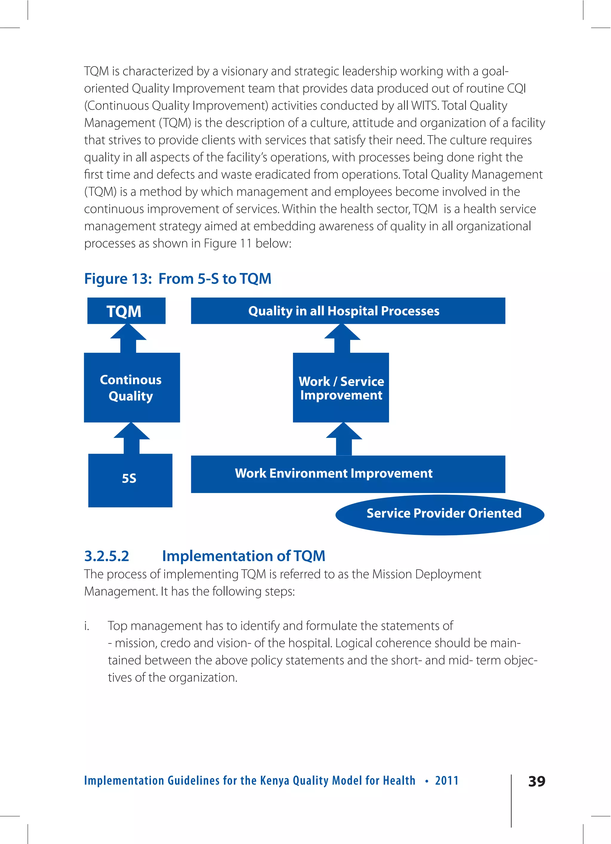 TQM is characterized by a visionary and strategic leadership working with a goal-
oriented Quality Improvement team that provides data produced out of routine CQI
(Continuous Quality Improvement) activities conducted by all WITS. Total Quality
Management (TQM) is the description of a culture, attitude and organization of a facility
that strives to provide clients with services that satisfy their need. The culture requires
quality in all aspects of the facility’s operations, with processes being done right the
first time and defects and waste eradicated from operations. Total Quality Management
(TQM) is a method by which management and employees become involved in the
continuous improvement of services. Within the health sector, TQM is a health service
management strategy aimed at embedding awareness of quality in all organizational
processes as shown in Figure 11 below:

Figure 13: From 5-S to TQM

     TQM                        Quality in all Hospital Processes




     Continous                            Work / Service
      Quality                             Improvement




        5S                   Work Environment Improvement

                                                       Service Provider Oriented


3.2.5.2          Implementation of TQM
The process of implementing TQM is referred to as the Mission Deployment
Management. It has the following steps:

i.    Top management has to identify and formulate the statements of
      - mission, credo and vision- of the hospital. Logical coherence should be main-
      tained between the above policy statements and the short- and mid- term objec-
      tives of the organization.




Implementation Guidelines for the Kenya Quality Model for Health • 2011                39
 